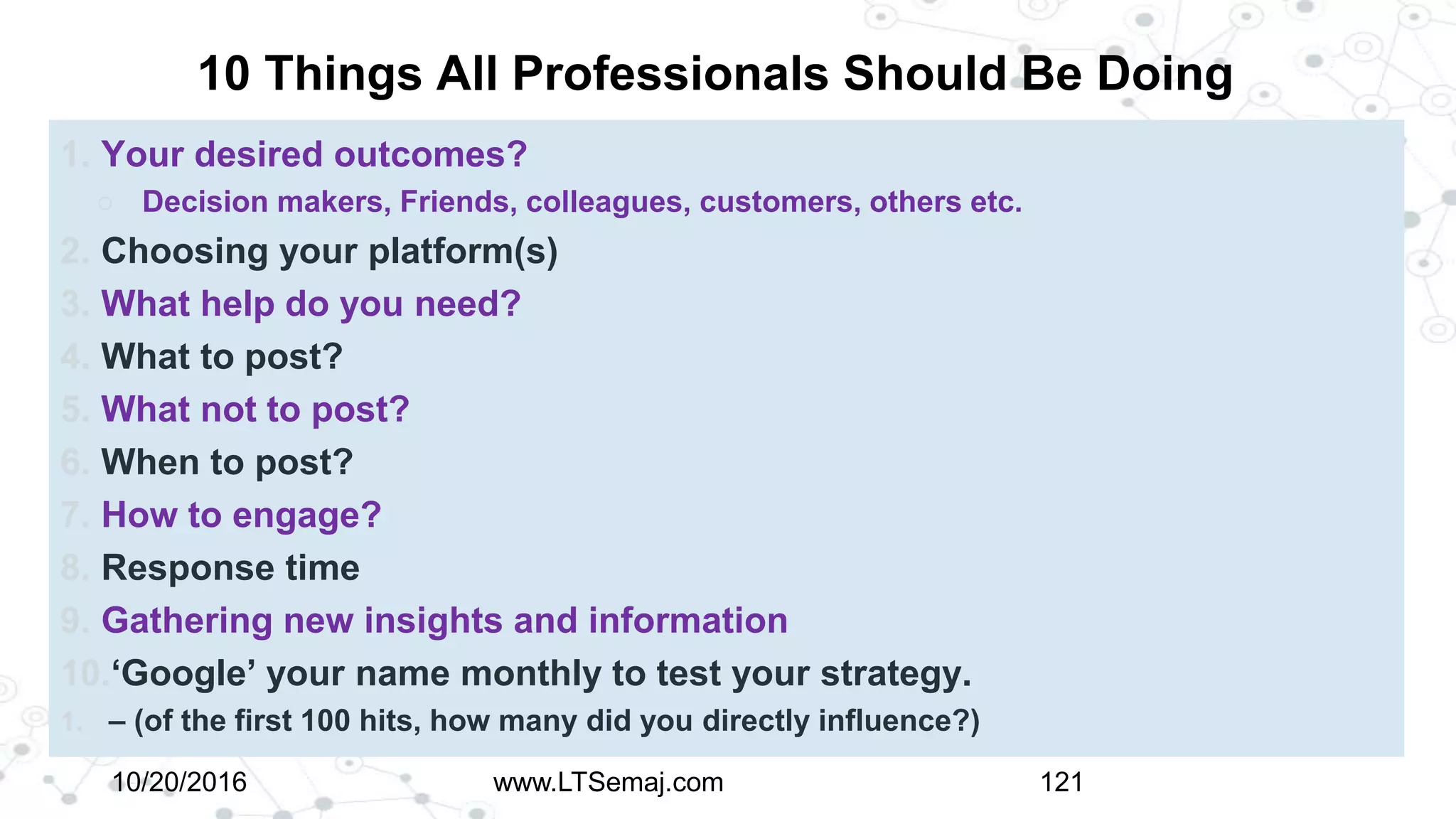 10 Things All Professionals Should Be Doing
1. Your desired outcomes?
○ Decision makers, Friends, colleagues, customers, others etc.
2. Choosing your platform(s)
3. What help do you need?
4. What to post?
5. What not to post?
6. When to post?
7. How to engage?
8. Response time
9. Gathering new insights and information
10.‘Google’ your name monthly to test your strategy.
1. – (of the first 100 hits, how many did you directly influence?)
10/20/2016 www.LTSemaj.com 121
 