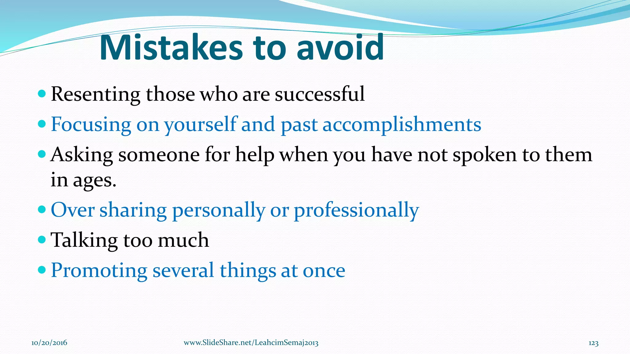 Mistakes to avoid
 Resenting those who are successful
 Focusing on yourself and past accomplishments
 Asking someone for help when you have not spoken to them
in ages.
 Over sharing personally or professionally
 Talking too much
 Promoting several things at once
10/20/2016 123www.SlideShare.net/LeahcimSemaj2013
 