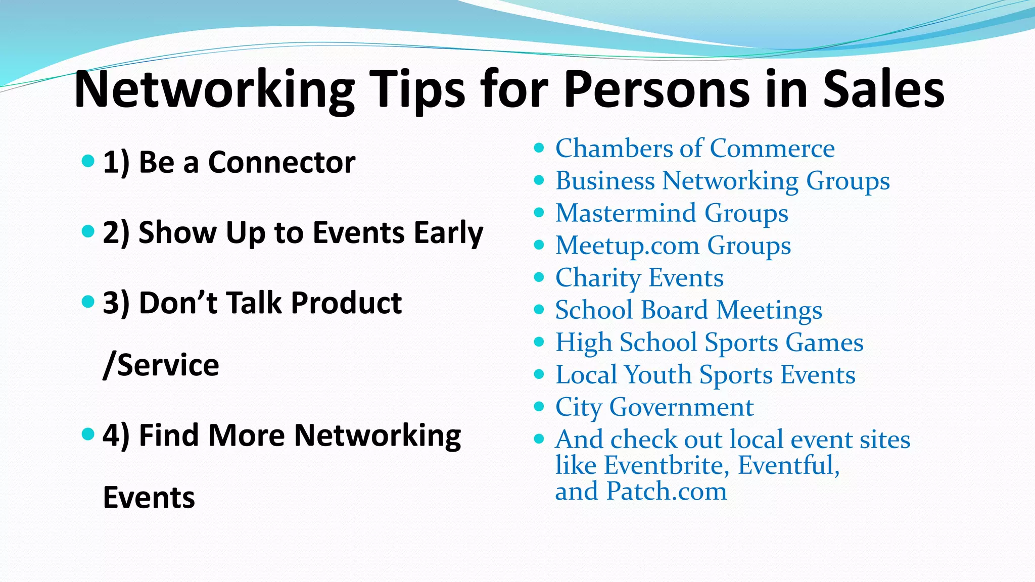 Networking Tips for Persons in Sales
 1) Be a Connector
 2) Show Up to Events Early
 3) Don’t Talk Product
/Service
 4) Find More Networking
Events
 Chambers of Commerce
 Business Networking Groups
 Mastermind Groups
 Meetup.com Groups
 Charity Events
 School Board Meetings
 High School Sports Games
 Local Youth Sports Events
 City Government
 And check out local event sites
like Eventbrite, Eventful,
and Patch.com
 