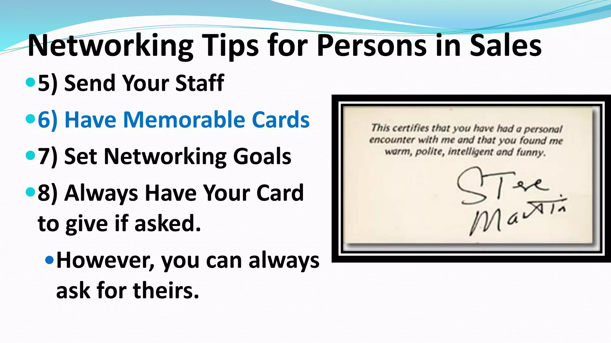 Networking Tips for Persons in Sales
5) Send Your Staff
6) Have Memorable Cards
7) Set Networking Goals
8) Always Have Your Card
to give if asked.
However, you can always
ask for theirs.
 