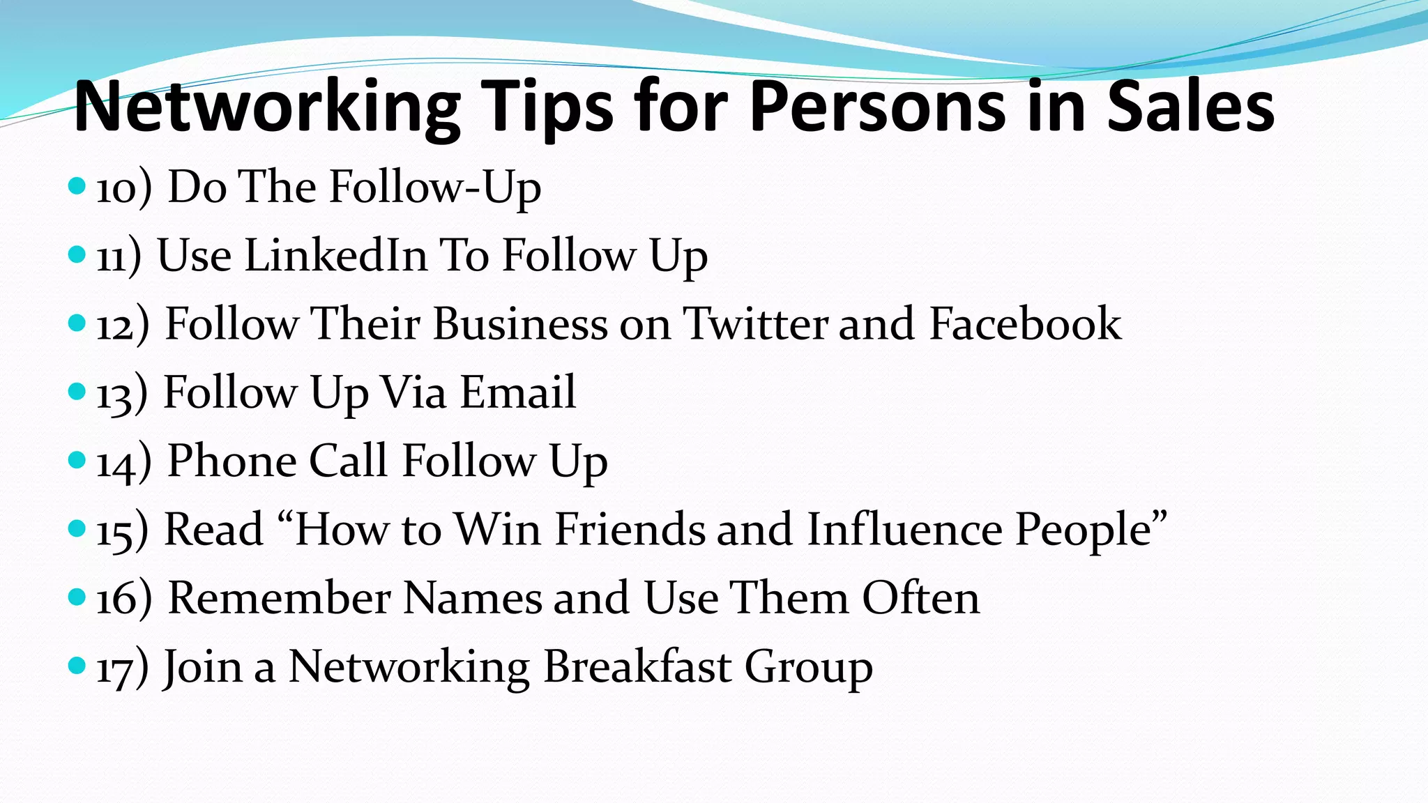 Networking Tips for Persons in Sales
 10) Do The Follow-Up
 11) Use LinkedIn To Follow Up
 12) Follow Their Business on Twitter and Facebook
 13) Follow Up Via Email
 14) Phone Call Follow Up
 15) Read “How to Win Friends and Influence People”
 16) Remember Names and Use Them Often
 17) Join a Networking Breakfast Group
 