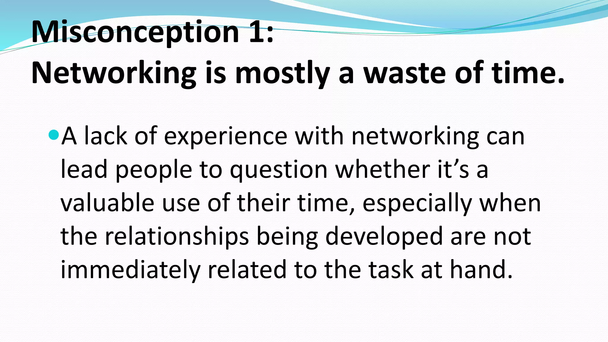 Misconception 1:
Networking is mostly a waste of time.
A lack of experience with networking can
lead people to question whether it’s a
valuable use of their time, especially when
the relationships being developed are not
immediately related to the task at hand.
 