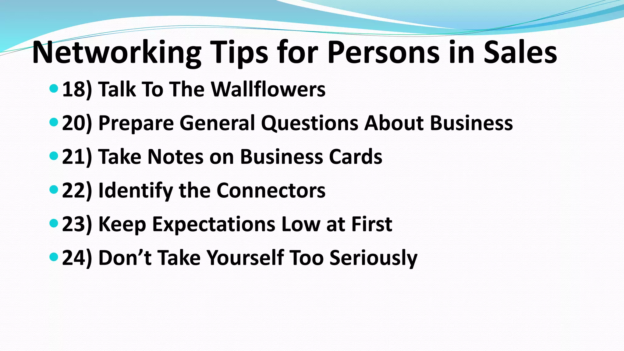 Networking Tips for Persons in Sales
18) Talk To The Wallflowers
20) Prepare General Questions About Business
21) Take Notes on Business Cards
22) Identify the Connectors
23) Keep Expectations Low at First
24) Don’t Take Yourself Too Seriously
 