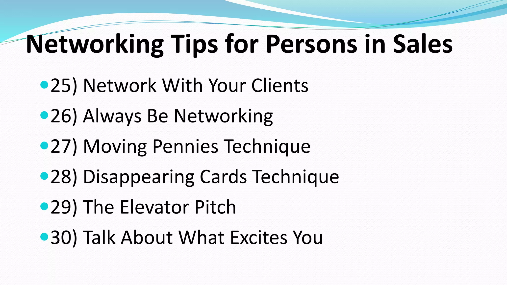 Networking Tips for Persons in Sales
25) Network With Your Clients
26) Always Be Networking
27) Moving Pennies Technique
28) Disappearing Cards Technique
29) The Elevator Pitch
30) Talk About What Excites You
 