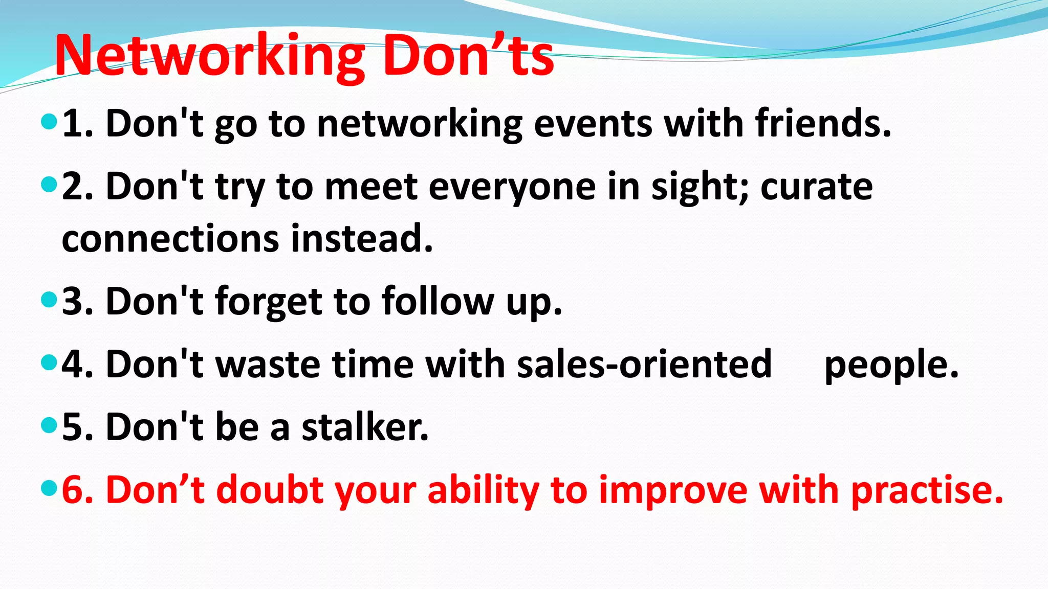 Networking Don’ts
1. Don't go to networking events with friends.
2. Don't try to meet everyone in sight; curate
connections instead.
3. Don't forget to follow up.
4. Don't waste time with sales-oriented people.
5. Don't be a stalker.
6. Don’t doubt your ability to improve with practise.
 