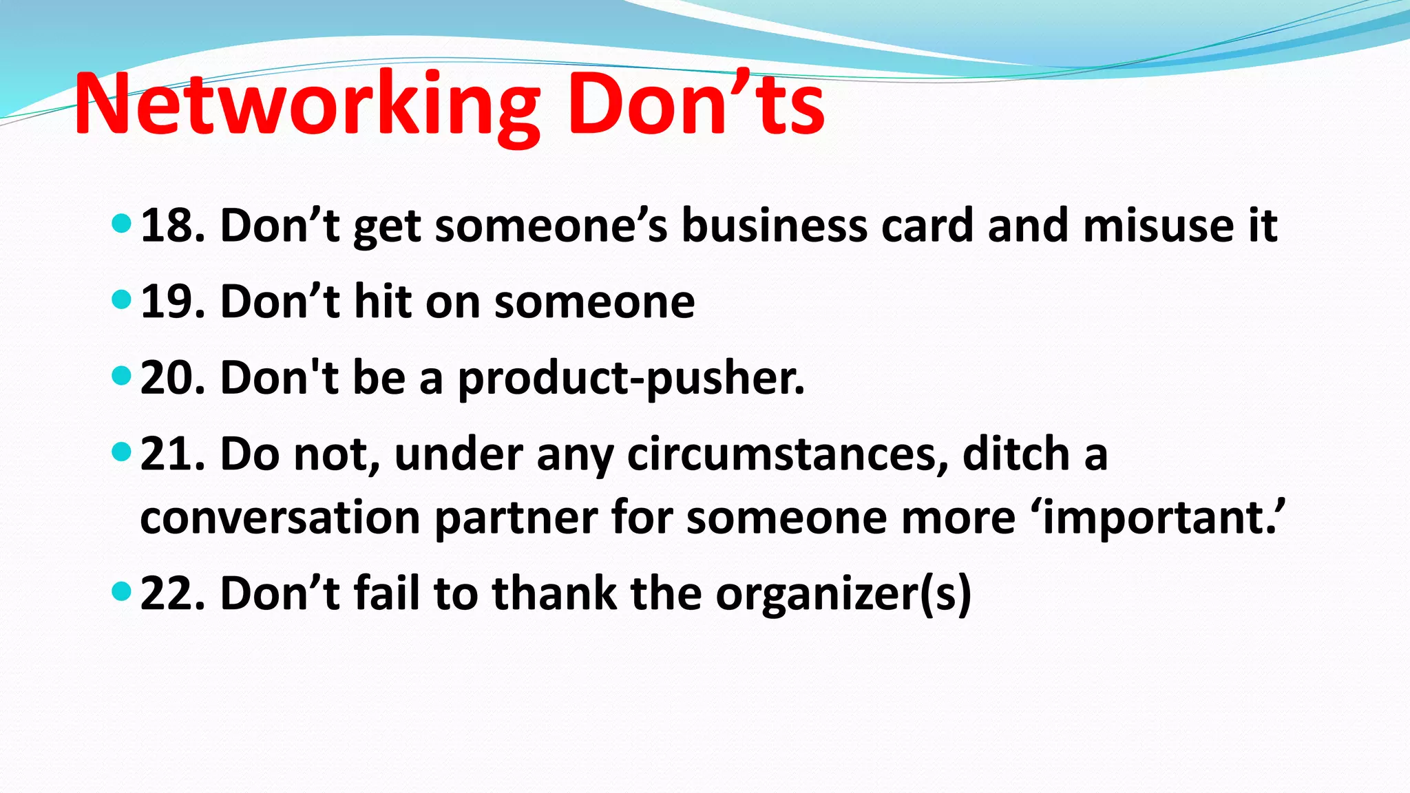 Networking Don’ts
18. Don’t get someone’s business card and misuse it
19. Don’t hit on someone
20. Don't be a product-pusher.
21. Do not, under any circumstances, ditch a
conversation partner for someone more ‘important.’
22. Don’t fail to thank the organizer(s)
 