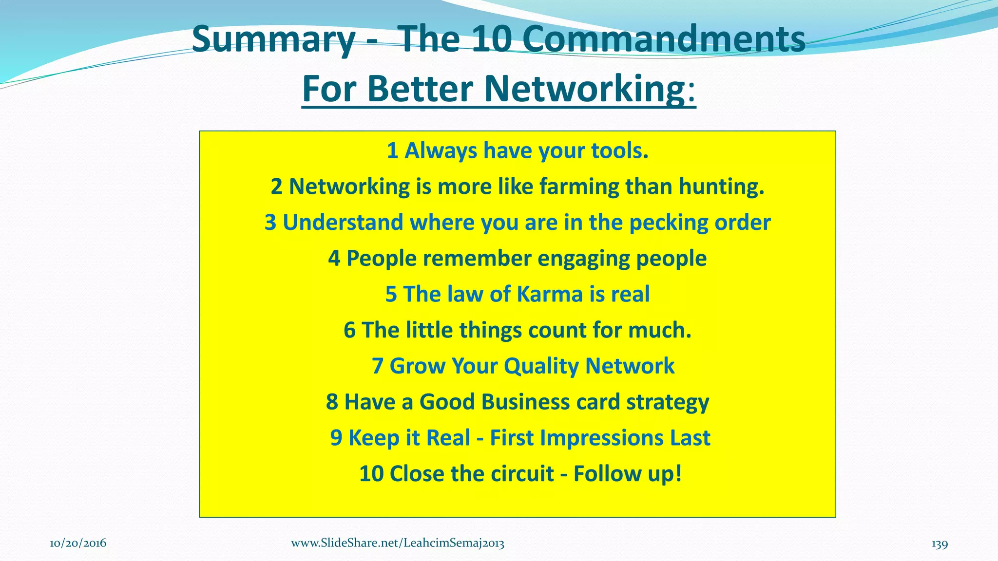 Summary - The 10 Commandments
For Better Networking:
1 Always have your tools.
2 Networking is more like farming than hunting.
3 Understand where you are in the pecking order
4 People remember engaging people
5 The law of Karma is real
6 The little things count for much.
7 Grow Your Quality Network
8 Have a Good Business card strategy
9 Keep it Real - First Impressions Last
10 Close the circuit - Follow up!
10/20/2016 139www.SlideShare.net/LeahcimSemaj2013
 