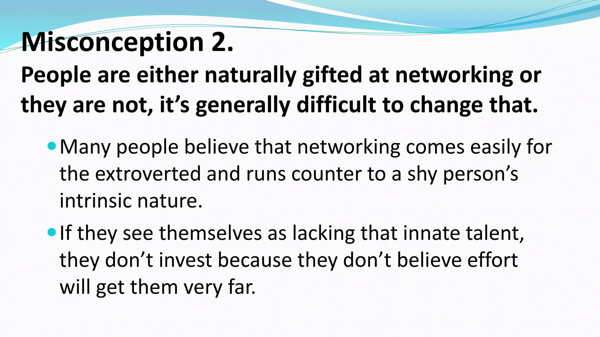 Misconception 2.
People are either naturally gifted at networking or
they are not, it’s generally difficult to change that.
Many people believe that networking comes easily for
the extroverted and runs counter to a shy person’s
intrinsic nature.
If they see themselves as lacking that innate talent,
they don’t invest because they don’t believe effort
will get them very far.
 