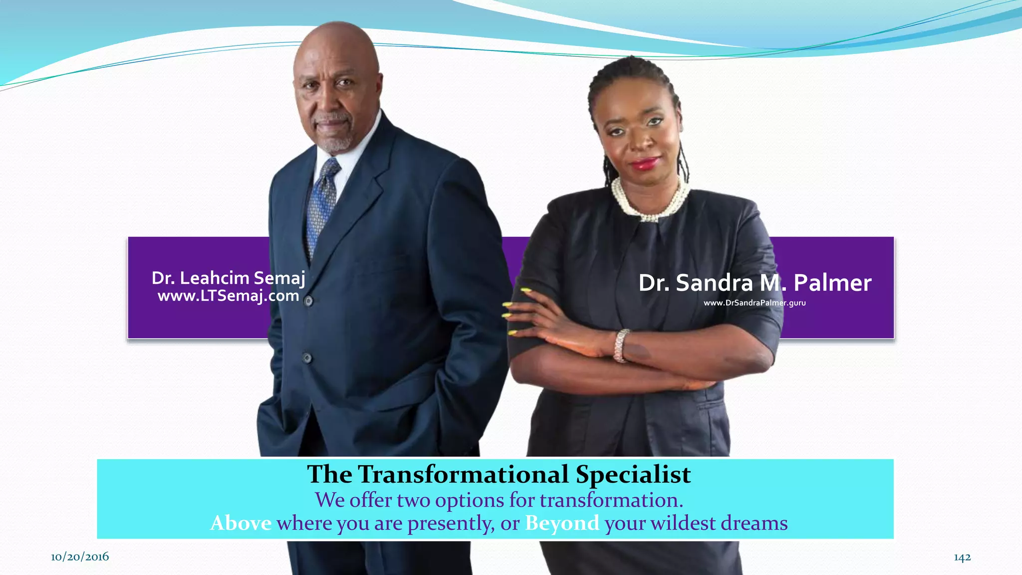 Dr. Leahcim Semaj
www.LTSemaj.com
Dr. Sandra M. Palmer
www.DrSandraPalmer.guru
The Transformational Specialist
We offer two options for transformation.
Above where you are presently, or Beyond your wildest dreams
10/20/2016 142
 