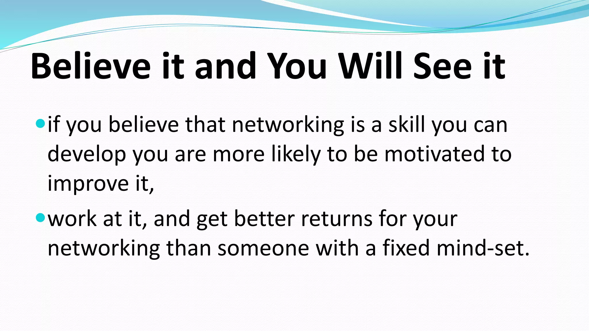 Believe it and You Will See it
if you believe that networking is a skill you can
develop you are more likely to be motivated to
improve it,
work at it, and get better returns for your
networking than someone with a fixed mind-set.
 