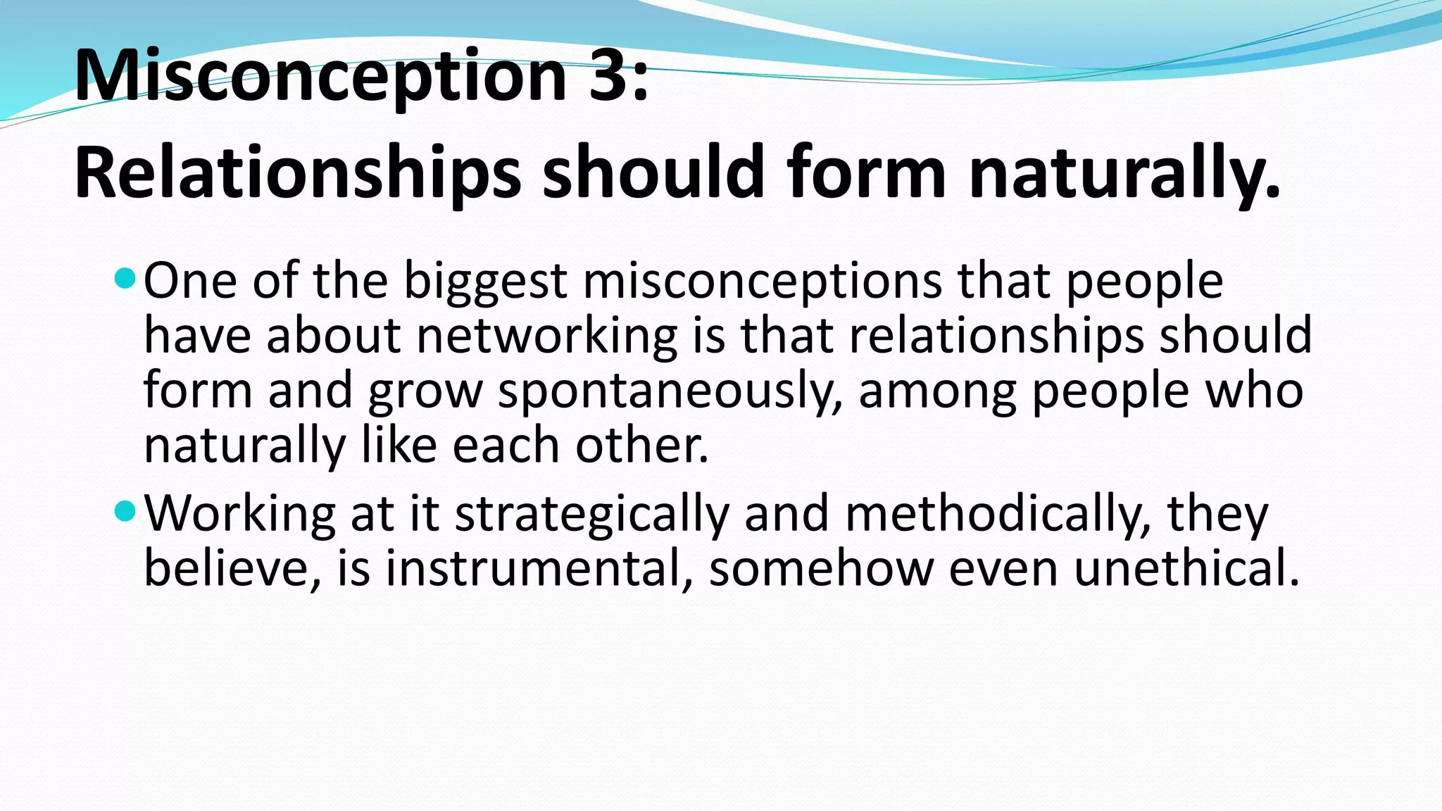 Misconception 3:
Relationships should form naturally.
One of the biggest misconceptions that people
have about networking is that relationships should
form and grow spontaneously, among people who
naturally like each other.
Working at it strategically and methodically, they
believe, is instrumental, somehow even unethical.
 