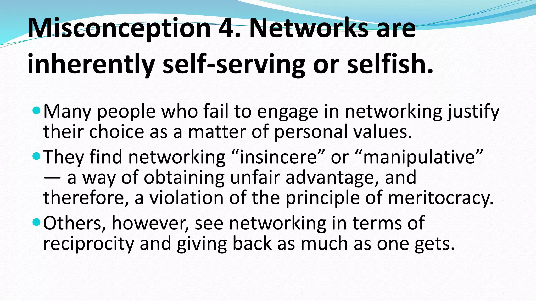 Misconception 4. Networks are
inherently self-serving or selfish.
Many people who fail to engage in networking justify
their choice as a matter of personal values.
They find networking “insincere” or “manipulative”
— a way of obtaining unfair advantage, and
therefore, a violation of the principle of meritocracy.
Others, however, see networking in terms of
reciprocity and giving back as much as one gets.
 