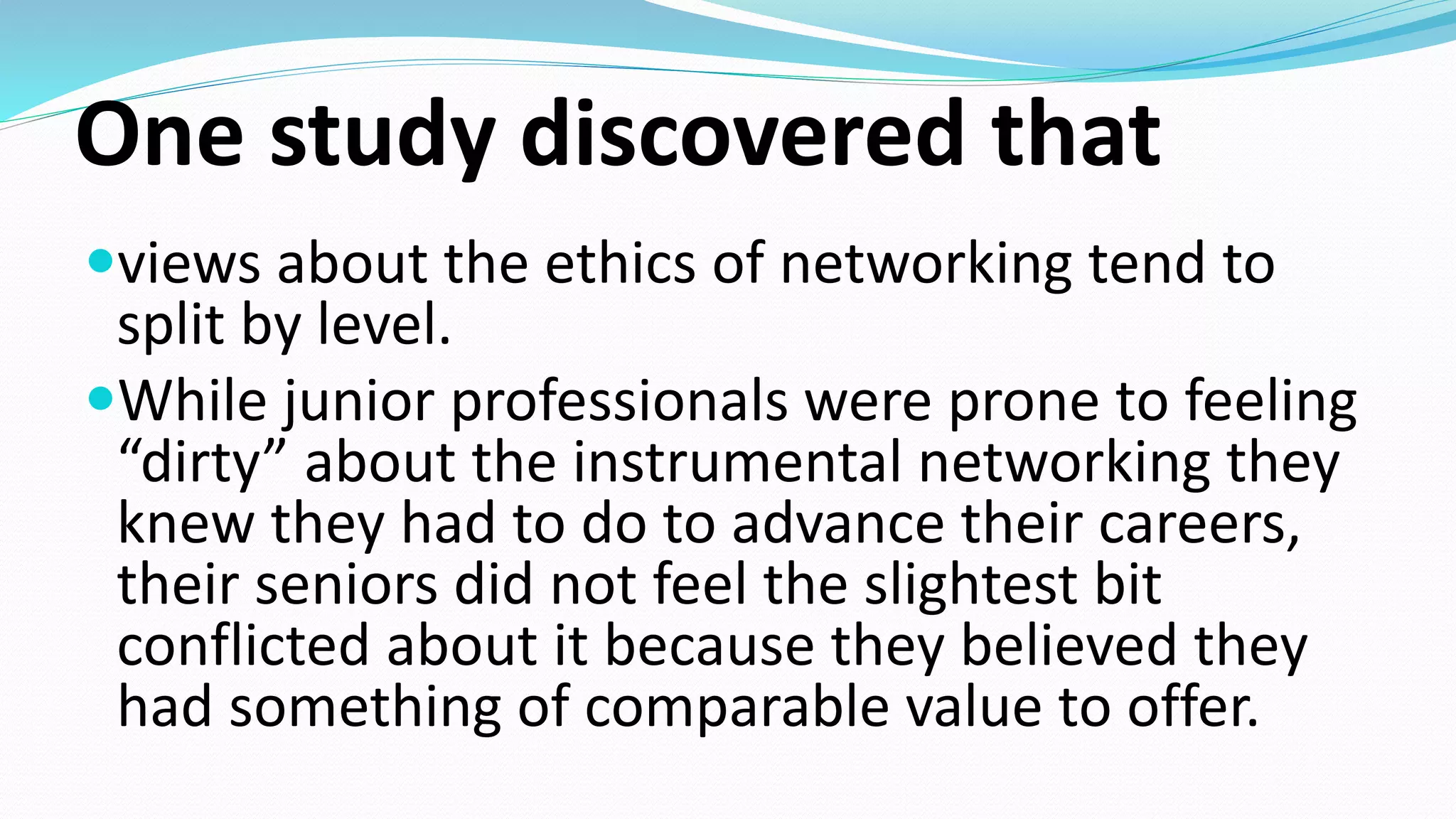 One study discovered that
views about the ethics of networking tend to
split by level.
While junior professionals were prone to feeling
“dirty” about the instrumental networking they
knew they had to do to advance their careers,
their seniors did not feel the slightest bit
conflicted about it because they believed they
had something of comparable value to offer.
 