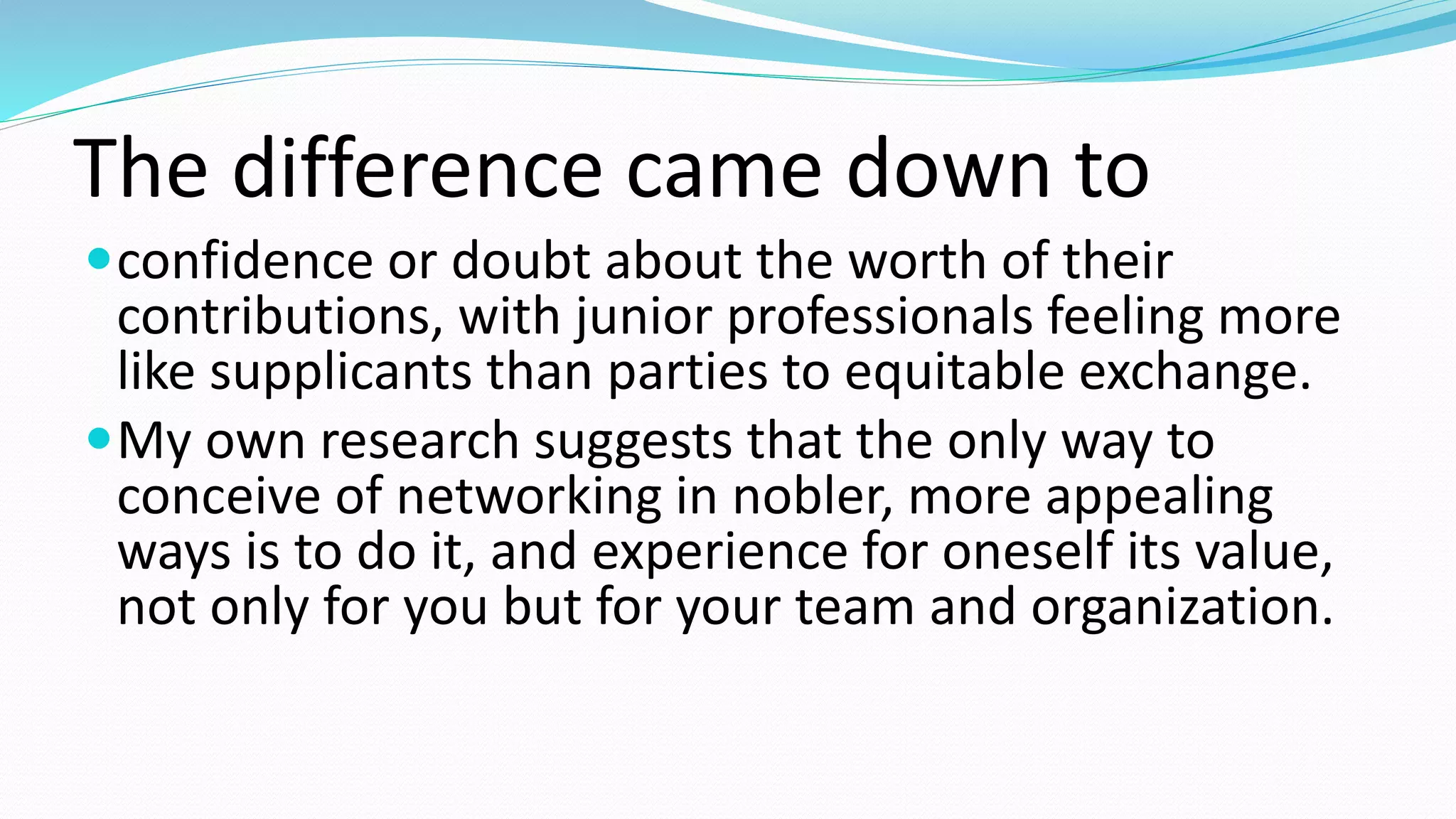 The difference came down to
confidence or doubt about the worth of their
contributions, with junior professionals feeling more
like supplicants than parties to equitable exchange.
My own research suggests that the only way to
conceive of networking in nobler, more appealing
ways is to do it, and experience for oneself its value,
not only for you but for your team and organization.
 