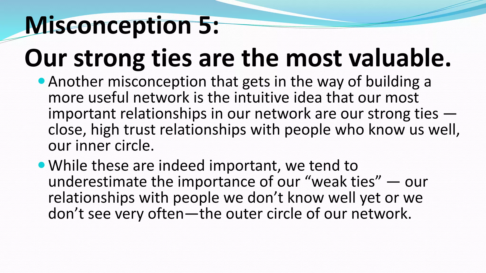 Misconception 5:
Our strong ties are the most valuable.
Another misconception that gets in the way of building a
more useful network is the intuitive idea that our most
important relationships in our network are our strong ties —
close, high trust relationships with people who know us well,
our inner circle.
While these are indeed important, we tend to
underestimate the importance of our “weak ties” — our
relationships with people we don’t know well yet or we
don’t see very often—the outer circle of our network.
 