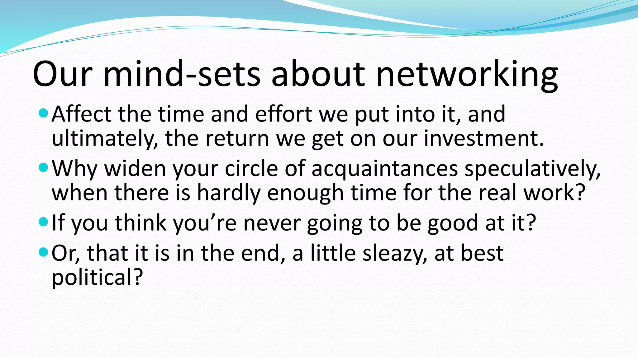 Our mind-sets about networking
Affect the time and effort we put into it, and
ultimately, the return we get on our investment.
Why widen your circle of acquaintances speculatively,
when there is hardly enough time for the real work?
If you think you’re never going to be good at it?
Or, that it is in the end, a little sleazy, at best
political?
 