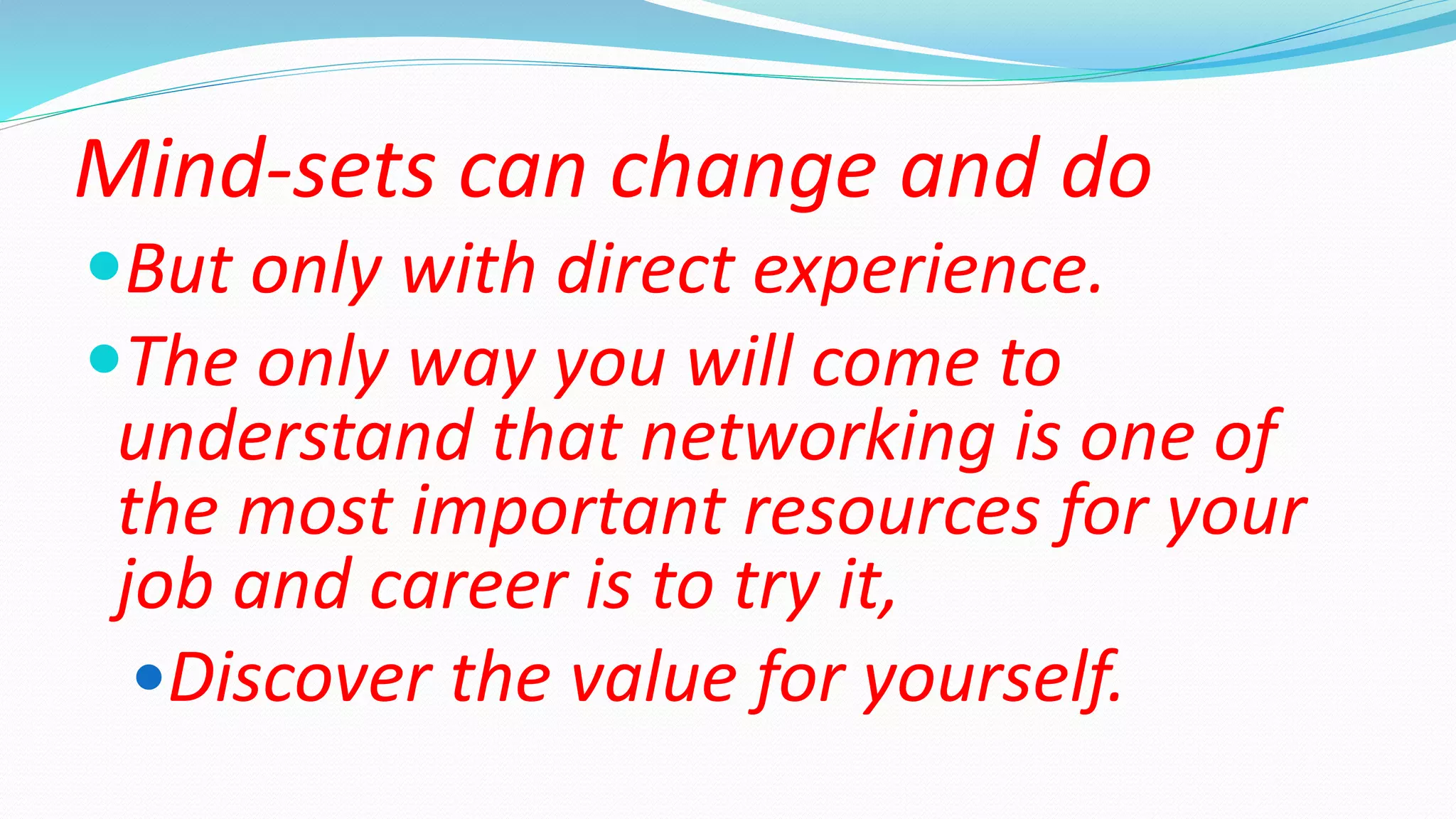 Mind-sets can change and do
But only with direct experience.
The only way you will come to
understand that networking is one of
the most important resources for your
job and career is to try it,
Discover the value for yourself.
 