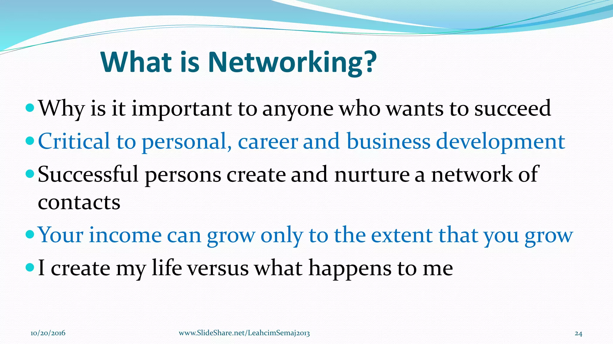 What is Networking?
Why is it important to anyone who wants to succeed
Critical to personal, career and business development
Successful persons create and nurture a network of
contacts
Your income can grow only to the extent that you grow
I create my life versus what happens to me
10/20/2016 24www.SlideShare.net/LeahcimSemaj2013
 