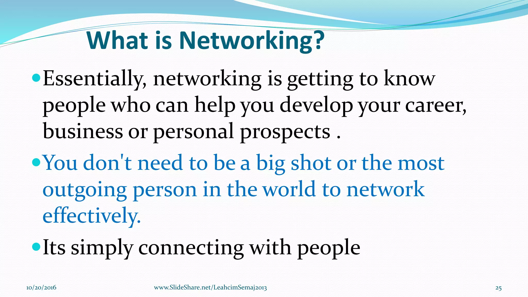 What is Networking?
Essentially, networking is getting to know
people who can help you develop your career,
business or personal prospects .
You don't need to be a big shot or the most
outgoing person in the world to network
effectively.
Its simply connecting with people
10/20/2016 25www.SlideShare.net/LeahcimSemaj2013
 