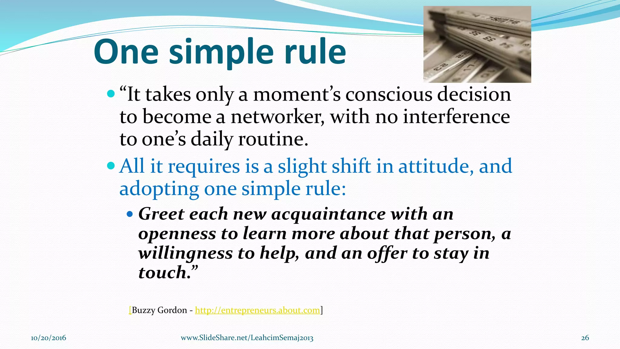 One simple rule
 “It takes only a moment’s conscious decision
to become a networker, with no interference
to one’s daily routine.
 All it requires is a slight shift in attitude, and
adopting one simple rule:
 Greet each new acquaintance with an
openness to learn more about that person, a
willingness to help, and an offer to stay in
touch.”
[Buzzy Gordon - http://entrepreneurs.about.com]
10/20/2016 www.SlideShare.net/LeahcimSemaj2013 26
 