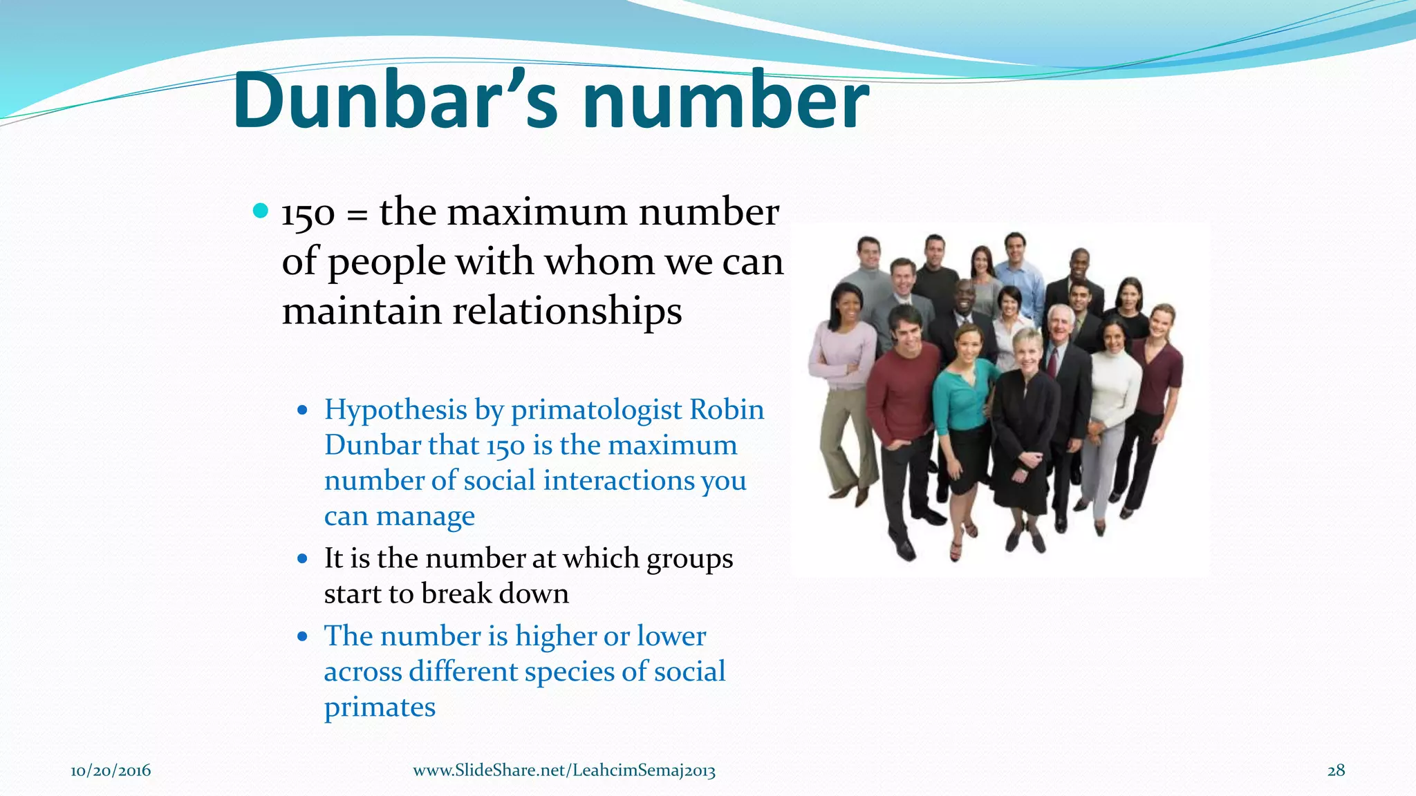 Dunbar’s number
 150 = the maximum number
of people with whom we can
maintain relationships
 Hypothesis by primatologist Robin
Dunbar that 150 is the maximum
number of social interactions you
can manage
 It is the number at which groups
start to break down
 The number is higher or lower
across different species of social
primates
10/20/2016 www.SlideShare.net/LeahcimSemaj2013 28
 
