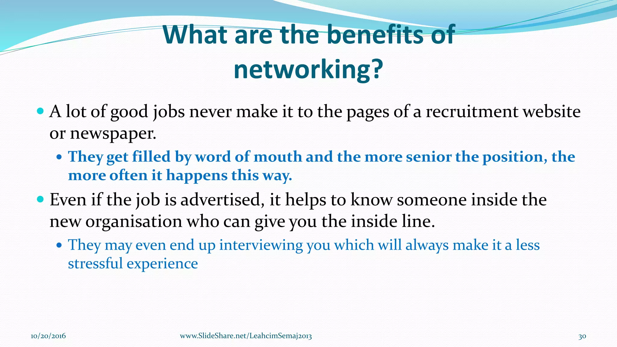 What are the benefits of
networking?
 A lot of good jobs never make it to the pages of a recruitment website
or newspaper.
 They get filled by word of mouth and the more senior the position, the
more often it happens this way.
 Even if the job is advertised, it helps to know someone inside the
new organisation who can give you the inside line.
 They may even end up interviewing you which will always make it a less
stressful experience
10/20/2016 30www.SlideShare.net/LeahcimSemaj2013
 