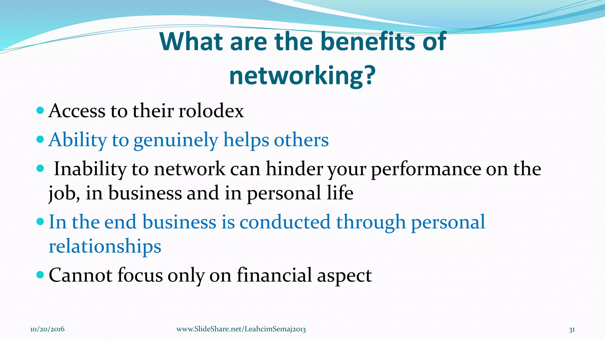 What are the benefits of
networking?
 Access to their rolodex
 Ability to genuinely helps others
 Inability to network can hinder your performance on the
job, in business and in personal life
 In the end business is conducted through personal
relationships
 Cannot focus only on financial aspect
10/20/2016 31www.SlideShare.net/LeahcimSemaj2013
 