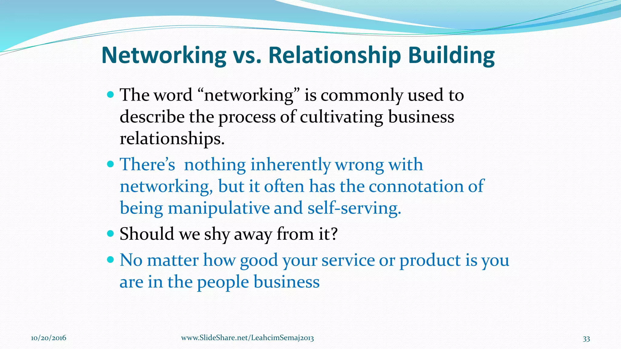 Networking vs. Relationship Building
 The word “networking” is commonly used to
describe the process of cultivating business
relationships.
 There’s nothing inherently wrong with
networking, but it often has the connotation of
being manipulative and self-serving.
 Should we shy away from it?
 No matter how good your service or product is you
are in the people business
10/20/2016 33www.SlideShare.net/LeahcimSemaj2013
 