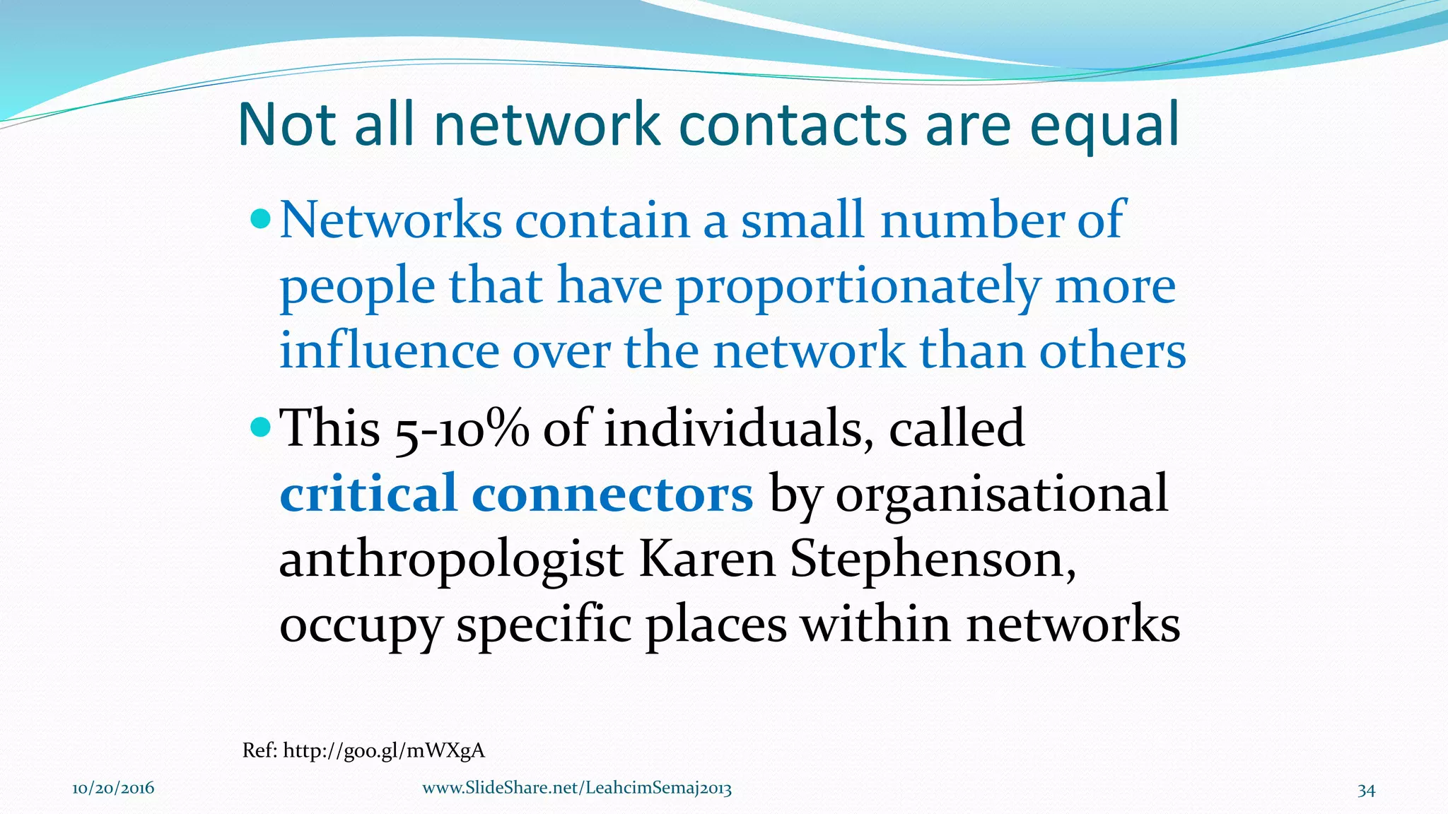 Not all network contacts are equal
Networks contain a small number of
people that have proportionately more
influence over the network than others
This 5-10% of individuals, called
critical connectors by organisational
anthropologist Karen Stephenson,
occupy specific places within networks
Ref: http://goo.gl/mWXgA
10/20/2016 www.SlideShare.net/LeahcimSemaj2013 34
 