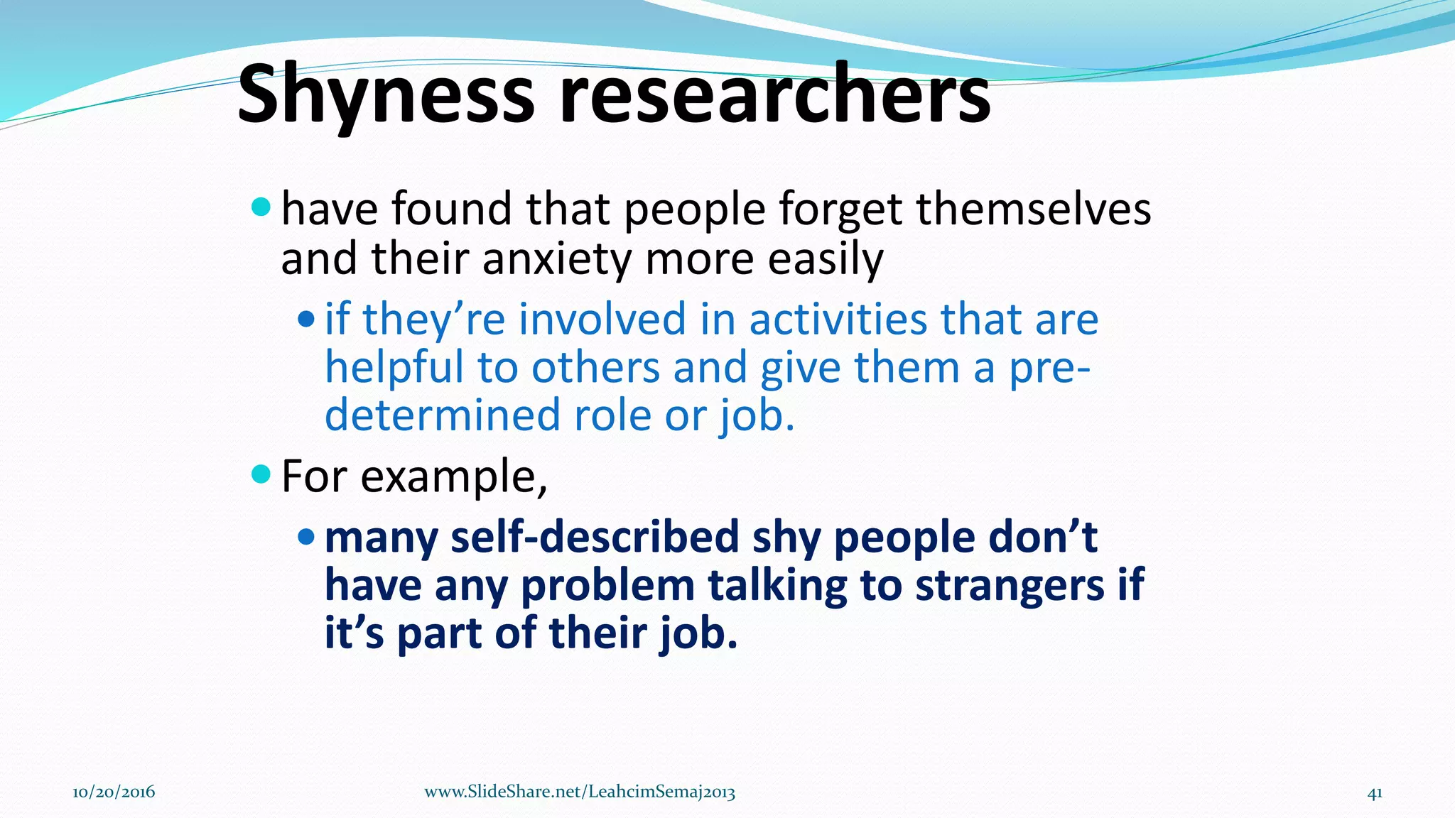 Shyness researchers
have found that people forget themselves
and their anxiety more easily
if they’re involved in activities that are
helpful to others and give them a pre-
determined role or job.
For example,
many self-described shy people don’t
have any problem talking to strangers if
it’s part of their job.
10/20/2016 www.SlideShare.net/LeahcimSemaj2013 41
 