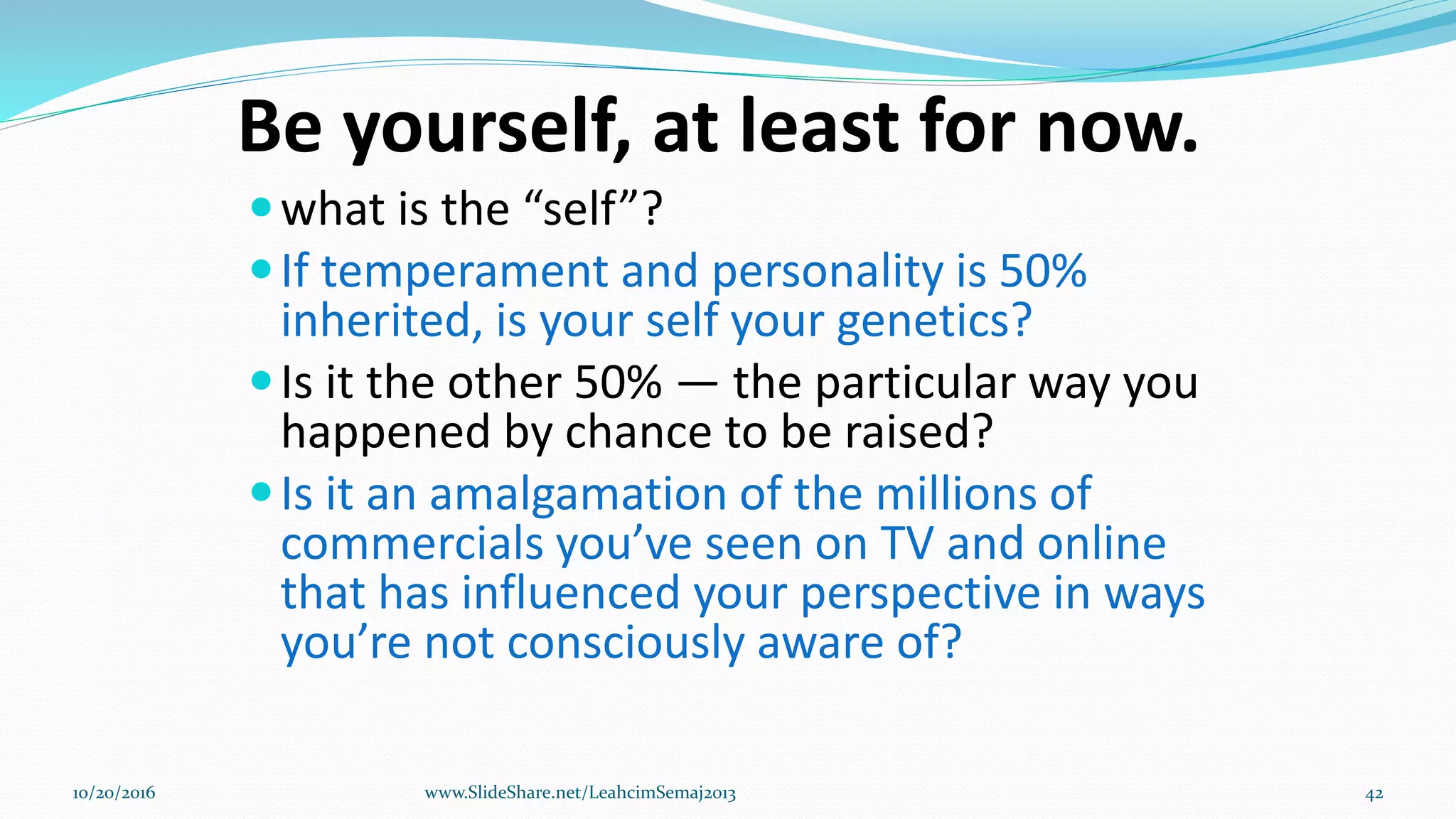 Be yourself, at least for now.
what is the “self”?
If temperament and personality is 50%
inherited, is your self your genetics?
Is it the other 50% — the particular way you
happened by chance to be raised?
Is it an amalgamation of the millions of
commercials you’ve seen on TV and online
that has influenced your perspective in ways
you’re not consciously aware of?
10/20/2016 www.SlideShare.net/LeahcimSemaj2013 42
 
