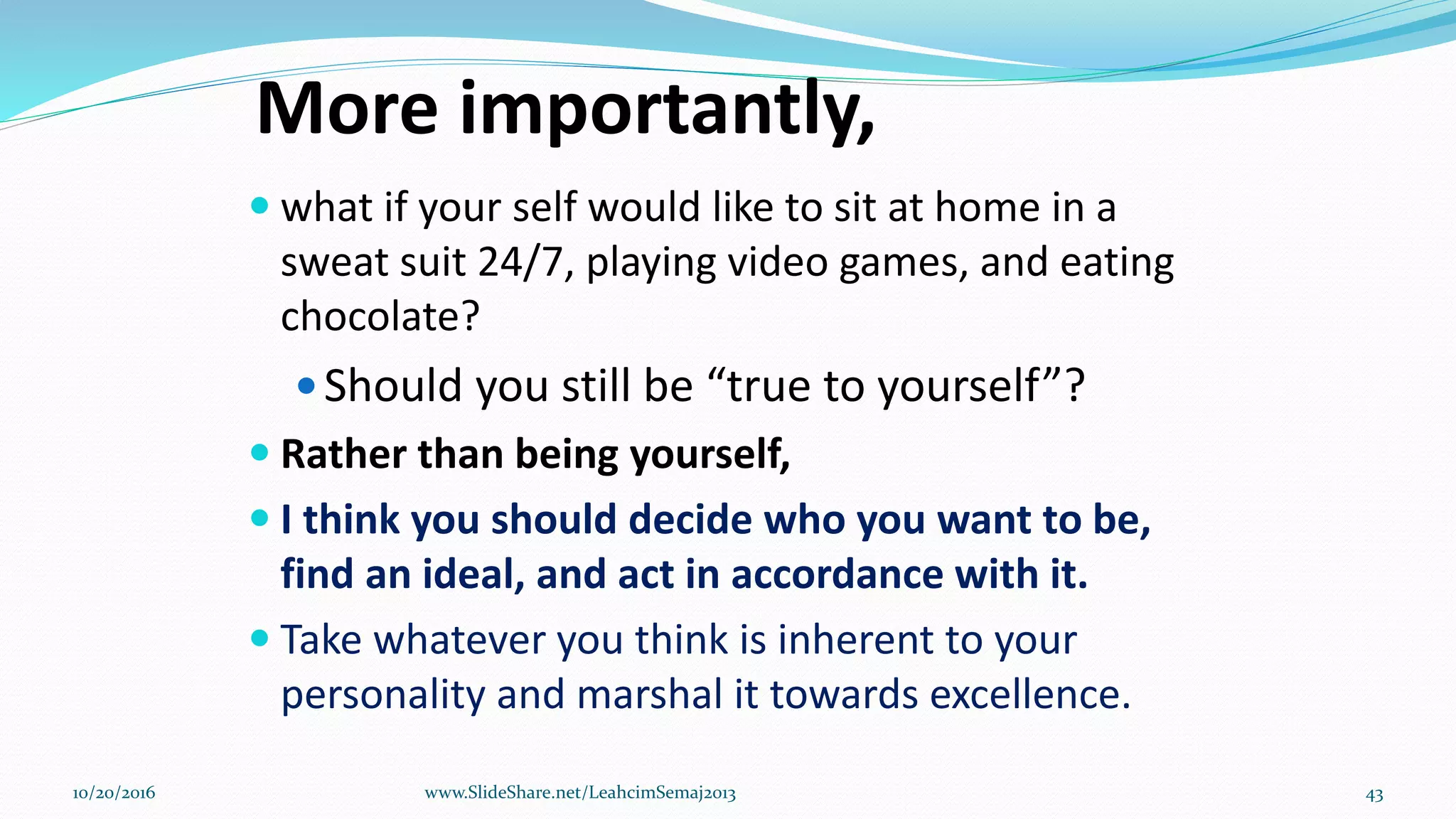 More importantly,
 what if your self would like to sit at home in a
sweat suit 24/7, playing video games, and eating
chocolate?
Should you still be “true to yourself”?
 Rather than being yourself,
 I think you should decide who you want to be,
find an ideal, and act in accordance with it.
 Take whatever you think is inherent to your
personality and marshal it towards excellence.
10/20/2016 www.SlideShare.net/LeahcimSemaj2013 43
 