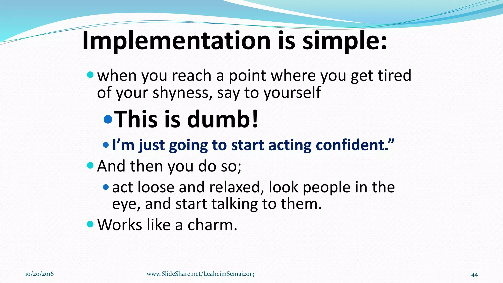 Implementation is simple:
when you reach a point where you get tired
of your shyness, say to yourself
This is dumb!
I’m just going to start acting confident.”
And then you do so;
act loose and relaxed, look people in the
eye, and start talking to them.
Works like a charm.
10/20/2016 www.SlideShare.net/LeahcimSemaj2013 44
 