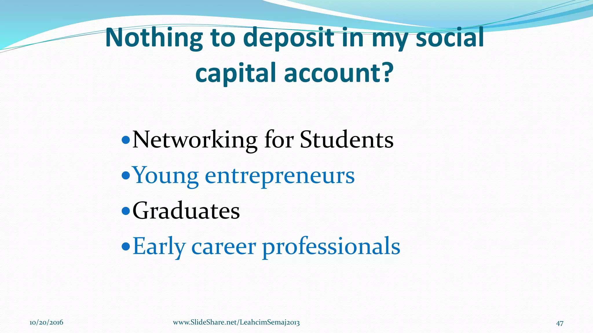 Nothing to deposit in my social
capital account?
Networking for Students
Young entrepreneurs
Graduates
Early career professionals
10/20/2016 47www.SlideShare.net/LeahcimSemaj2013
 