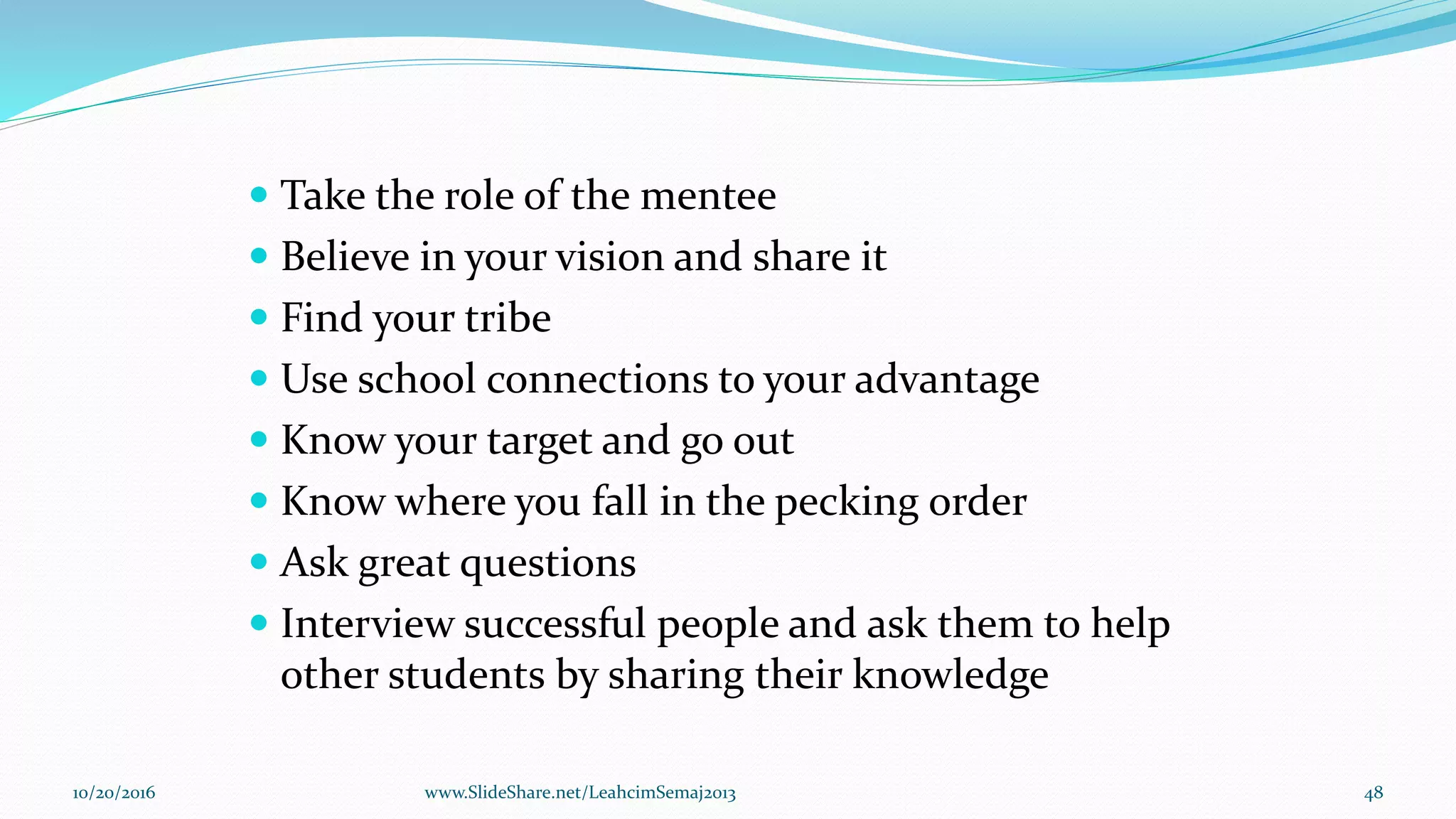  Take the role of the mentee
 Believe in your vision and share it
 Find your tribe
 Use school connections to your advantage
 Know your target and go out
 Know where you fall in the pecking order
 Ask great questions
 Interview successful people and ask them to help
other students by sharing their knowledge
10/20/2016 48www.SlideShare.net/LeahcimSemaj2013
 