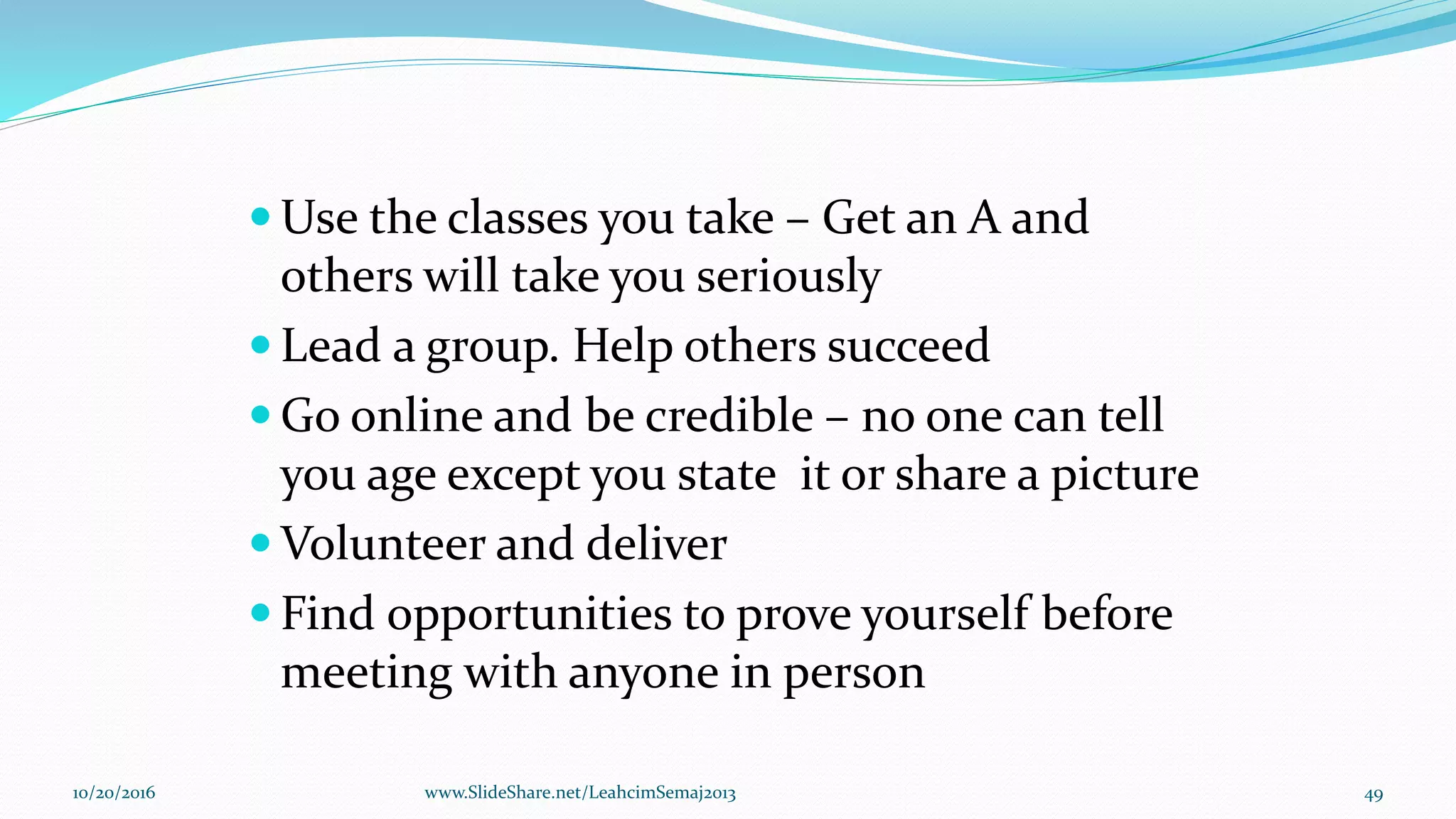  Use the classes you take – Get an A and
others will take you seriously
 Lead a group. Help others succeed
 Go online and be credible – no one can tell
you age except you state it or share a picture
 Volunteer and deliver
 Find opportunities to prove yourself before
meeting with anyone in person
10/20/2016 49www.SlideShare.net/LeahcimSemaj2013
 