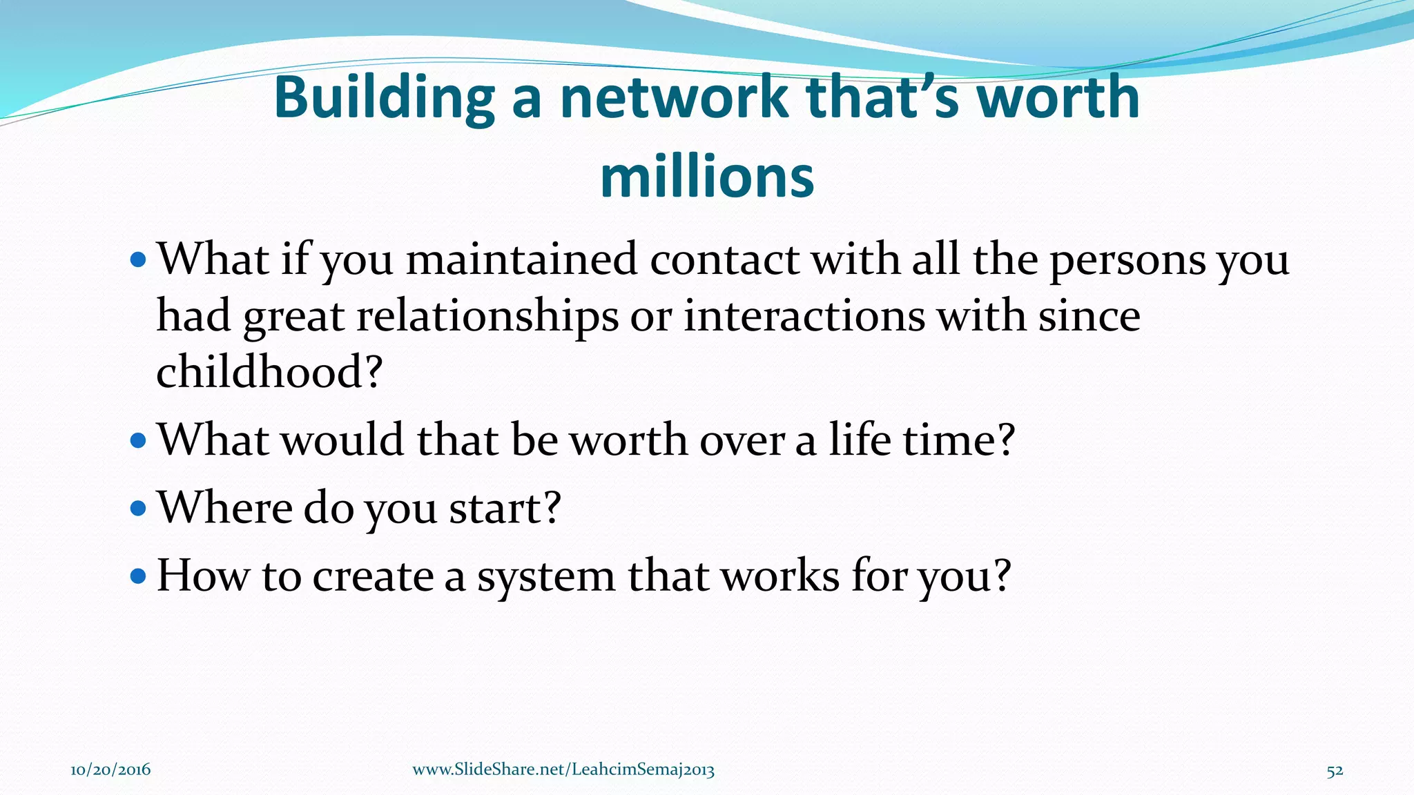 Building a network that’s worth
millions
 What if you maintained contact with all the persons you
had great relationships or interactions with since
childhood?
 What would that be worth over a life time?
 Where do you start?
 How to create a system that works for you?
10/20/2016 52www.SlideShare.net/LeahcimSemaj2013
 