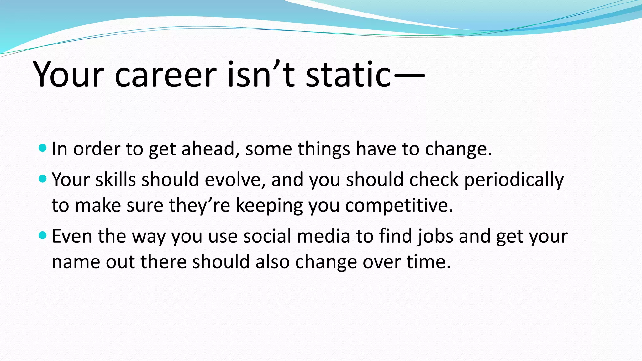 Your career isn’t static—
 In order to get ahead, some things have to change.
 Your skills should evolve, and you should check periodically
to make sure they’re keeping you competitive.
 Even the way you use social media to find jobs and get your
name out there should also change over time.
 