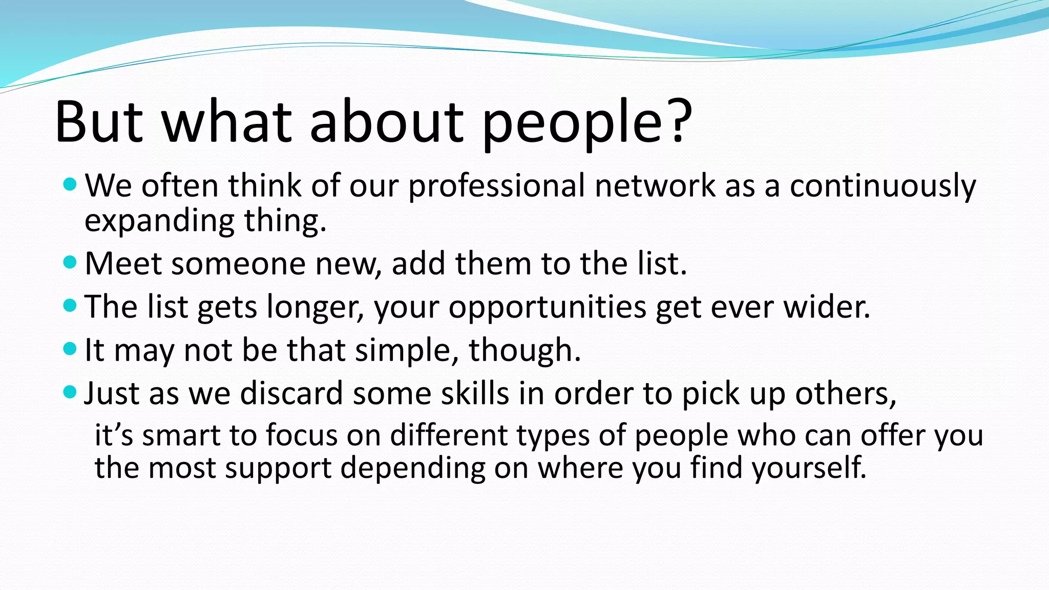But what about people?
We often think of our professional network as a continuously
expanding thing.
Meet someone new, add them to the list.
The list gets longer, your opportunities get ever wider.
It may not be that simple, though.
Just as we discard some skills in order to pick up others,
it’s smart to focus on different types of people who can offer you
the most support depending on where you find yourself.
 