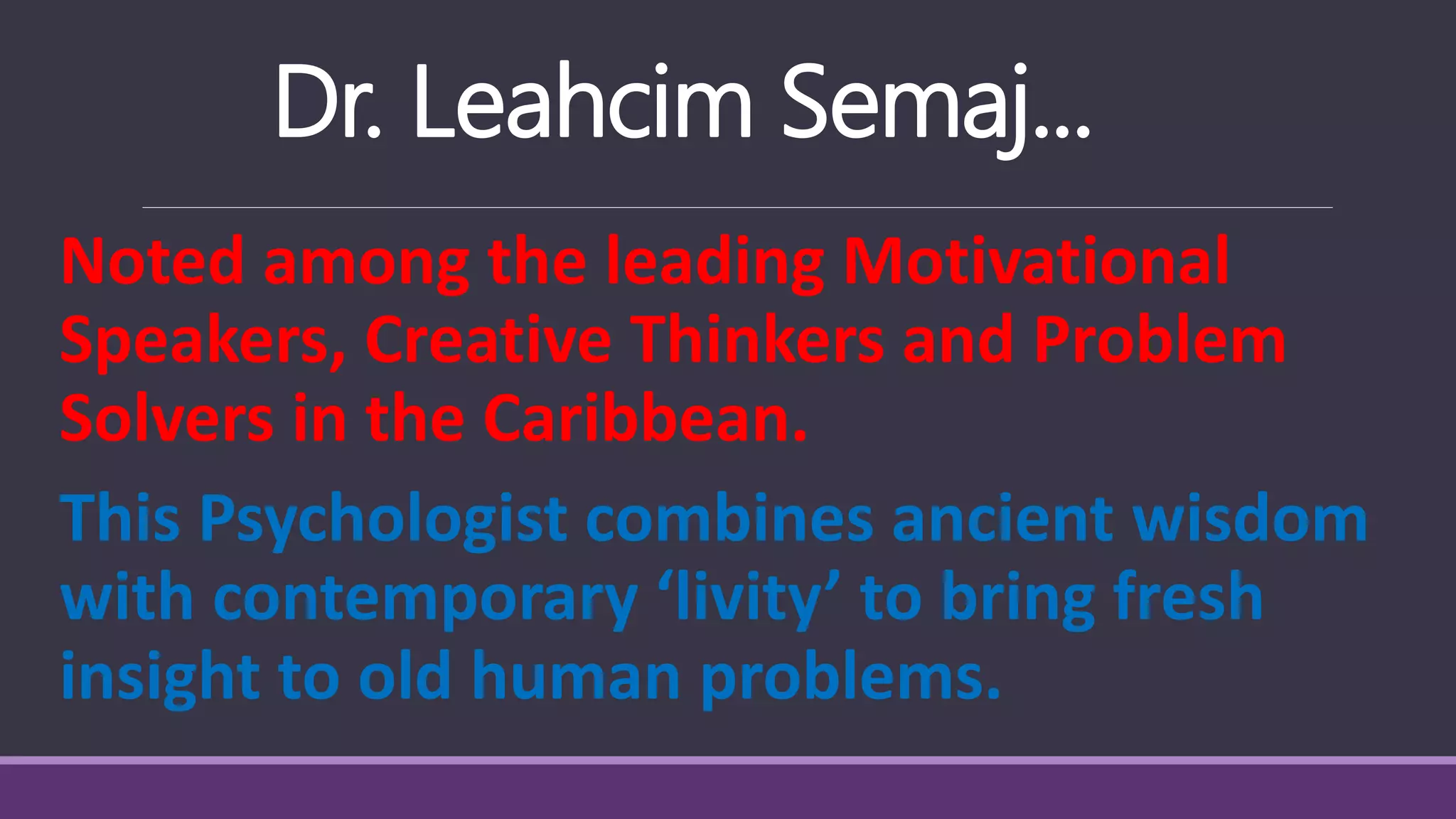 Dr. Leahcim Semaj...
Noted among the leading Motivational
Speakers, Creative Thinkers and Problem
Solvers in the Caribbean.
This Psychologist combines ancient wisdom
with contemporary ‘livity’ to bring fresh
insight to old human problems.
 