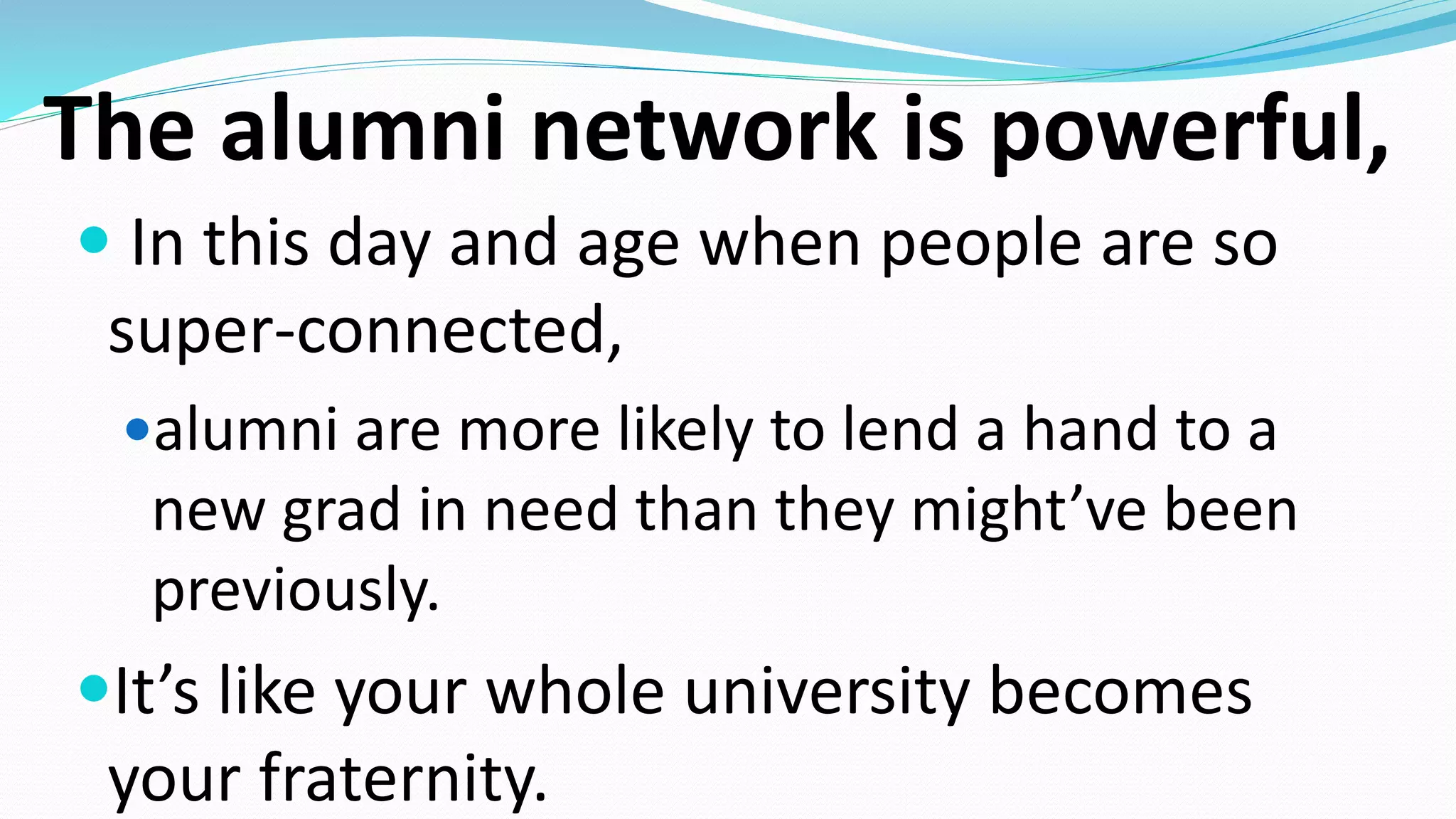 The alumni network is powerful,
 In this day and age when people are so
super-connected,
alumni are more likely to lend a hand to a
new grad in need than they might’ve been
previously.
It’s like your whole university becomes
your fraternity.
 