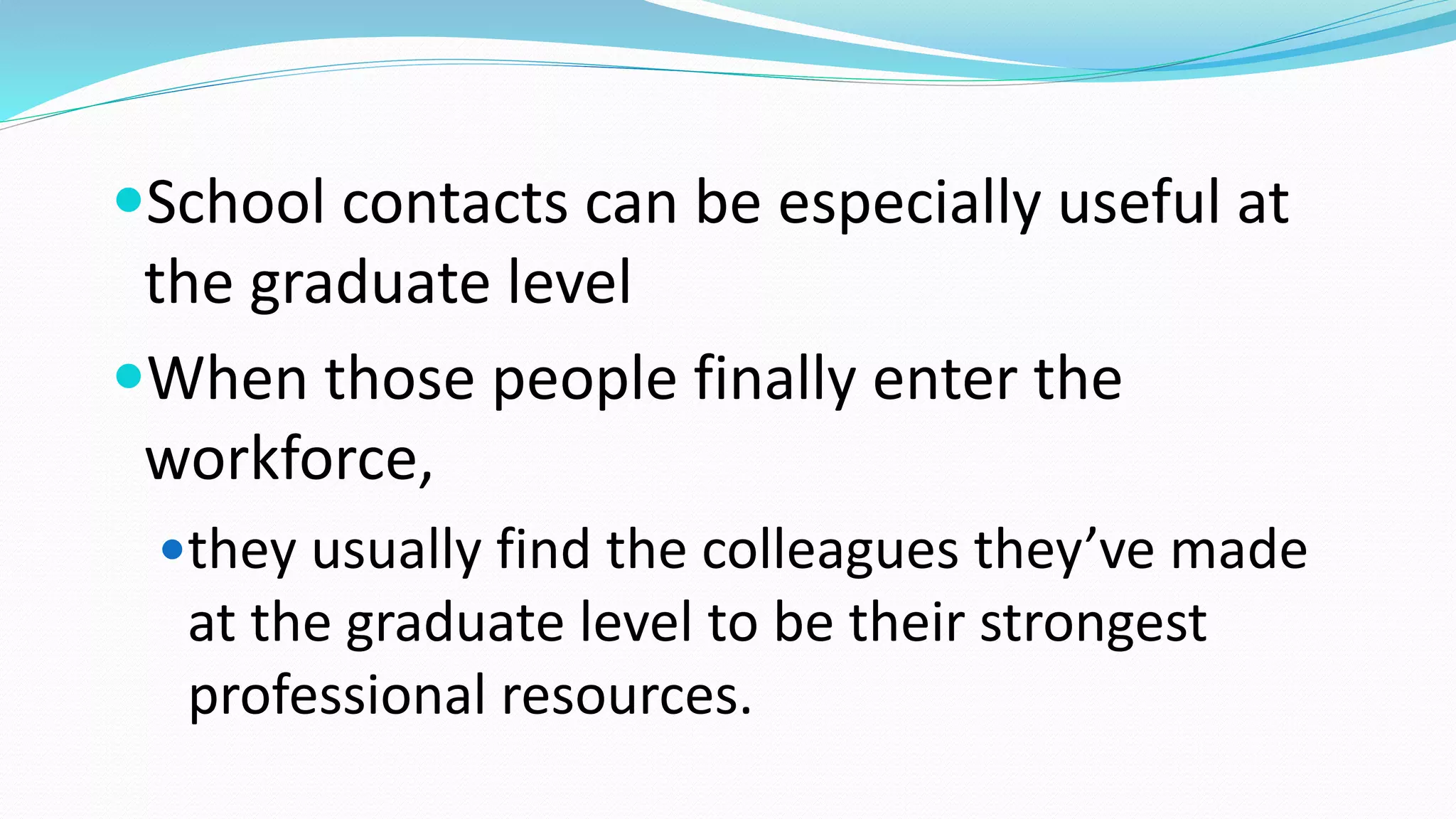 School contacts can be especially useful at
the graduate level
When those people finally enter the
workforce,
they usually find the colleagues they’ve made
at the graduate level to be their strongest
professional resources.
 