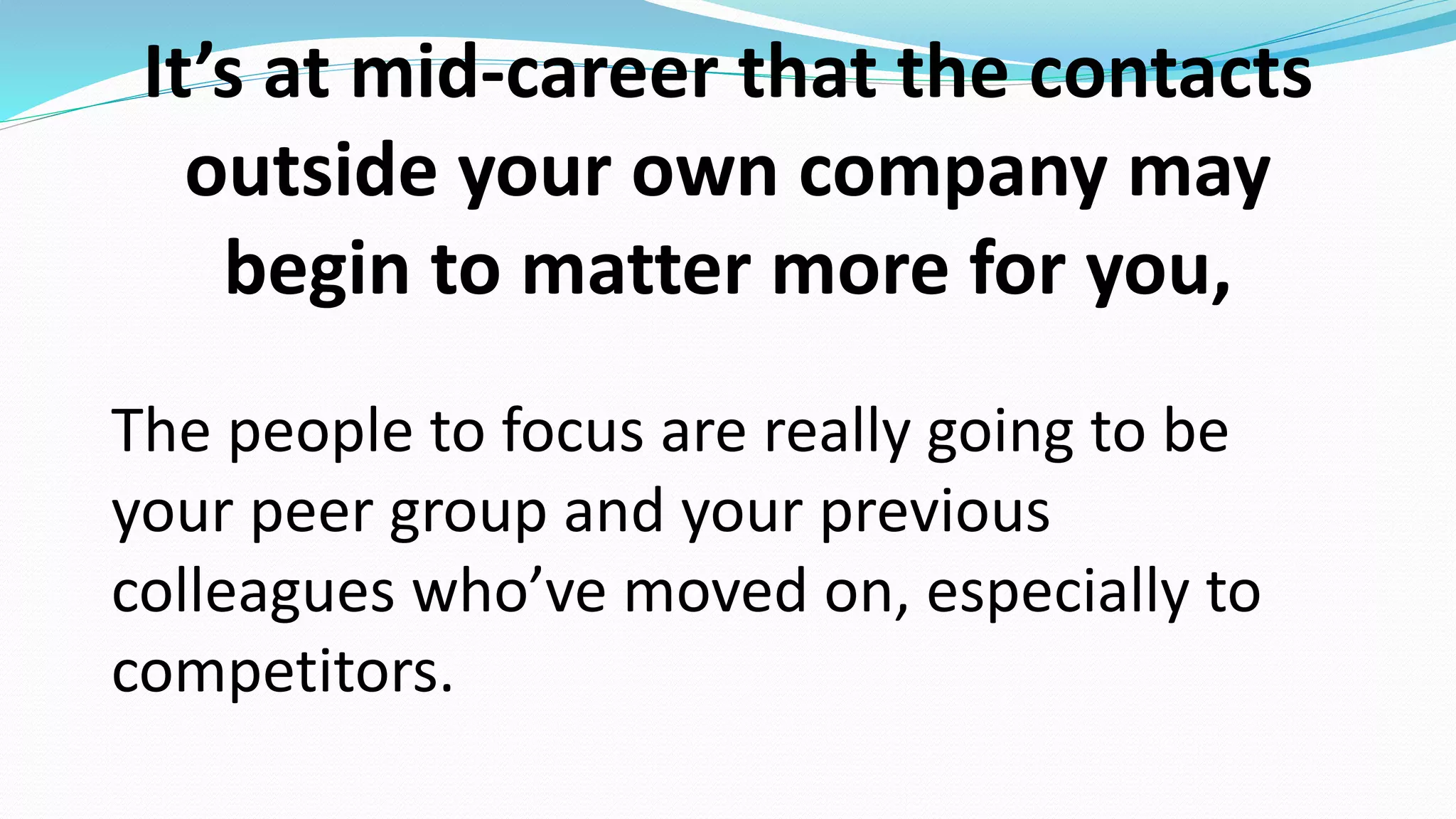 It’s at mid-career that the contacts
outside your own company may
begin to matter more for you,
The people to focus are really going to be
your peer group and your previous
colleagues who’ve moved on, especially to
competitors.
 