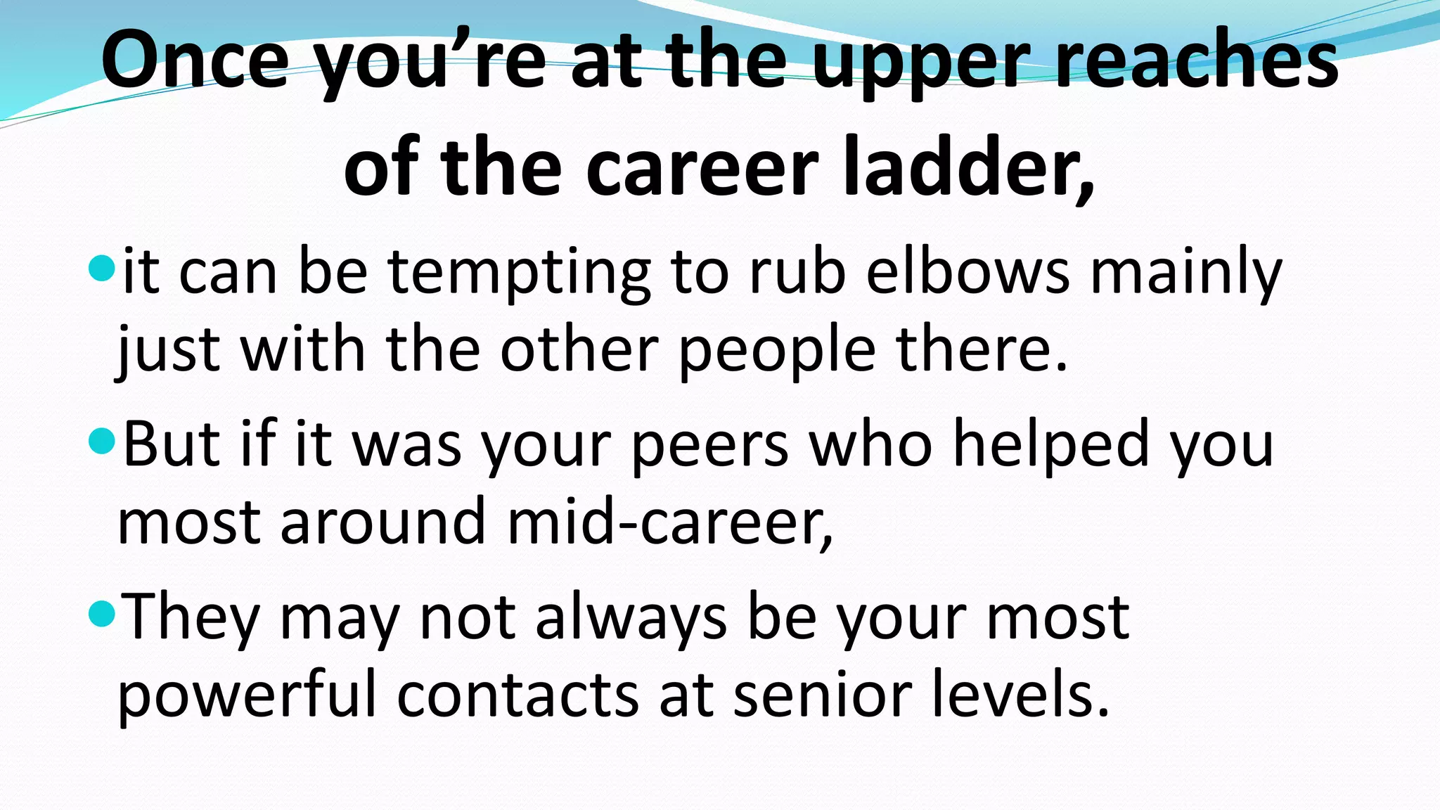 Once you’re at the upper reaches
of the career ladder,
it can be tempting to rub elbows mainly
just with the other people there.
But if it was your peers who helped you
most around mid-career,
They may not always be your most
powerful contacts at senior levels.
 