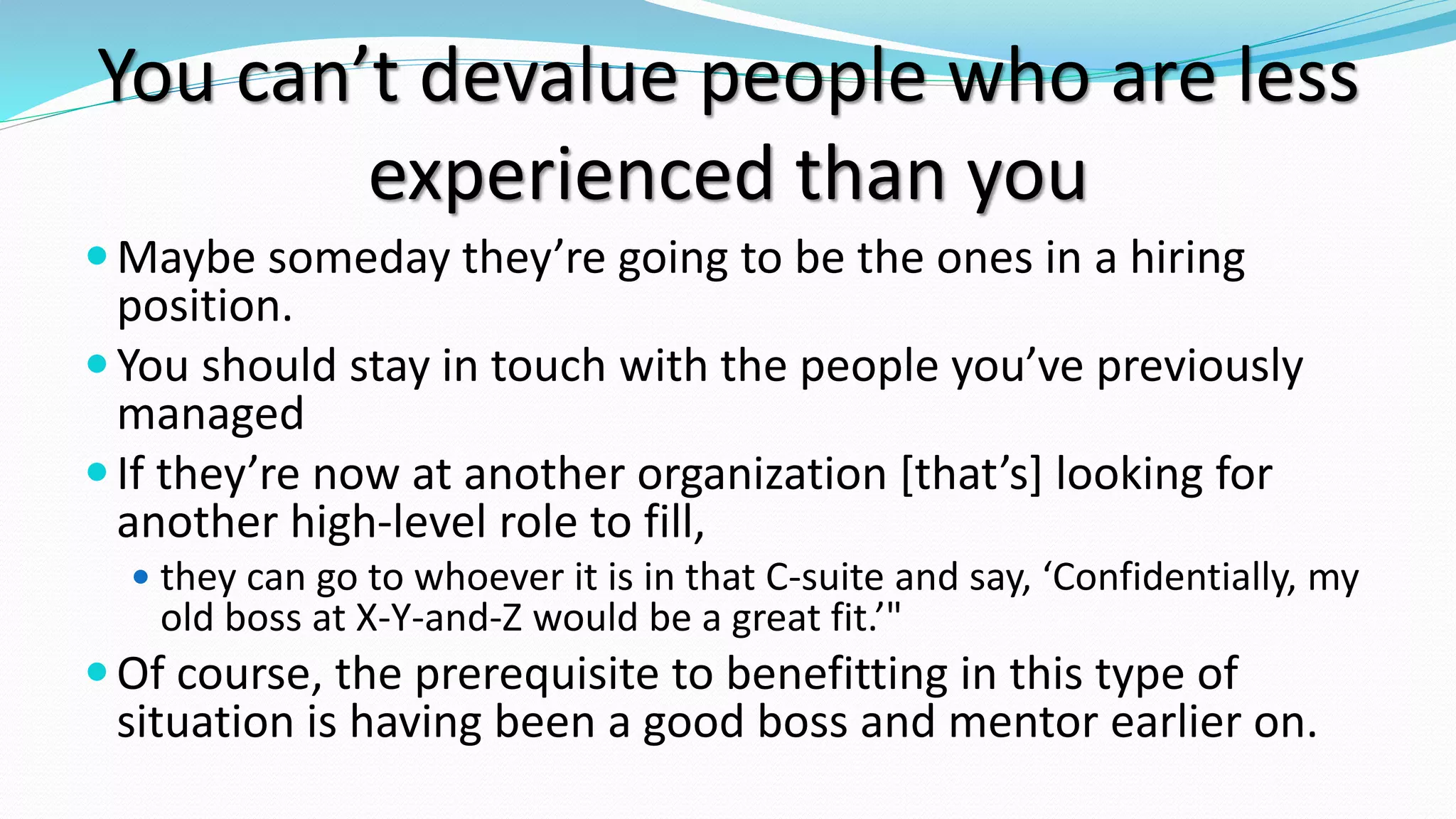 You can’t devalue people who are less
experienced than you
Maybe someday they’re going to be the ones in a hiring
position.
You should stay in touch with the people you’ve previously
managed
If they’re now at another organization [that’s] looking for
another high-level role to fill,
 they can go to whoever it is in that C-suite and say, ‘Confidentially, my
old boss at X-Y-and-Z would be a great fit.’"
Of course, the prerequisite to benefitting in this type of
situation is having been a good boss and mentor earlier on.
 