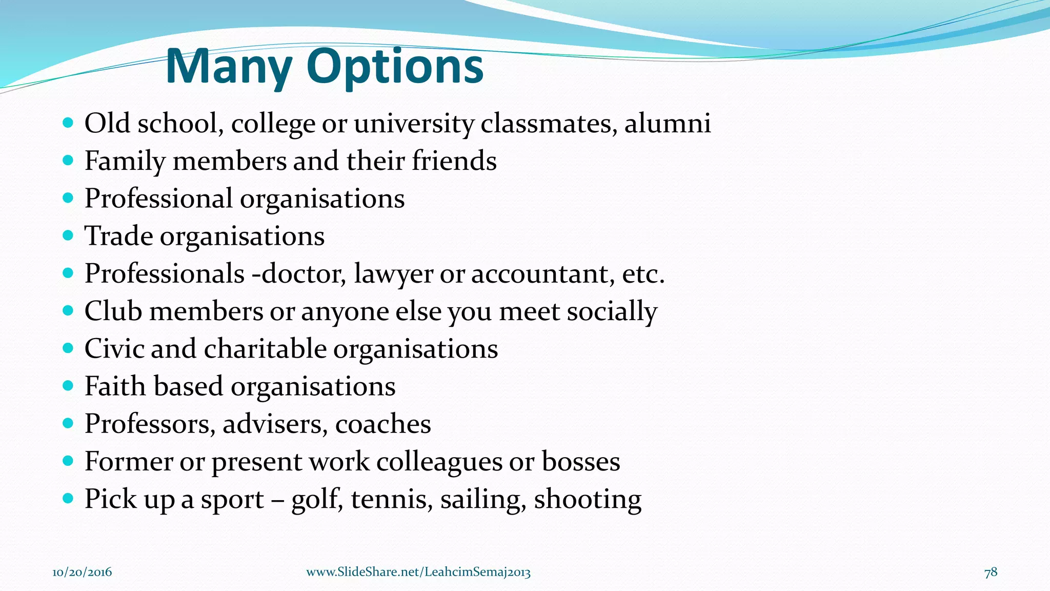 Many Options
 Old school, college or university classmates, alumni
 Family members and their friends
 Professional organisations
 Trade organisations
 Professionals -doctor, lawyer or accountant, etc.
 Club members or anyone else you meet socially
 Civic and charitable organisations
 Faith based organisations
 Professors, advisers, coaches
 Former or present work colleagues or bosses
 Pick up a sport – golf, tennis, sailing, shooting
10/20/2016 78www.SlideShare.net/LeahcimSemaj2013
 