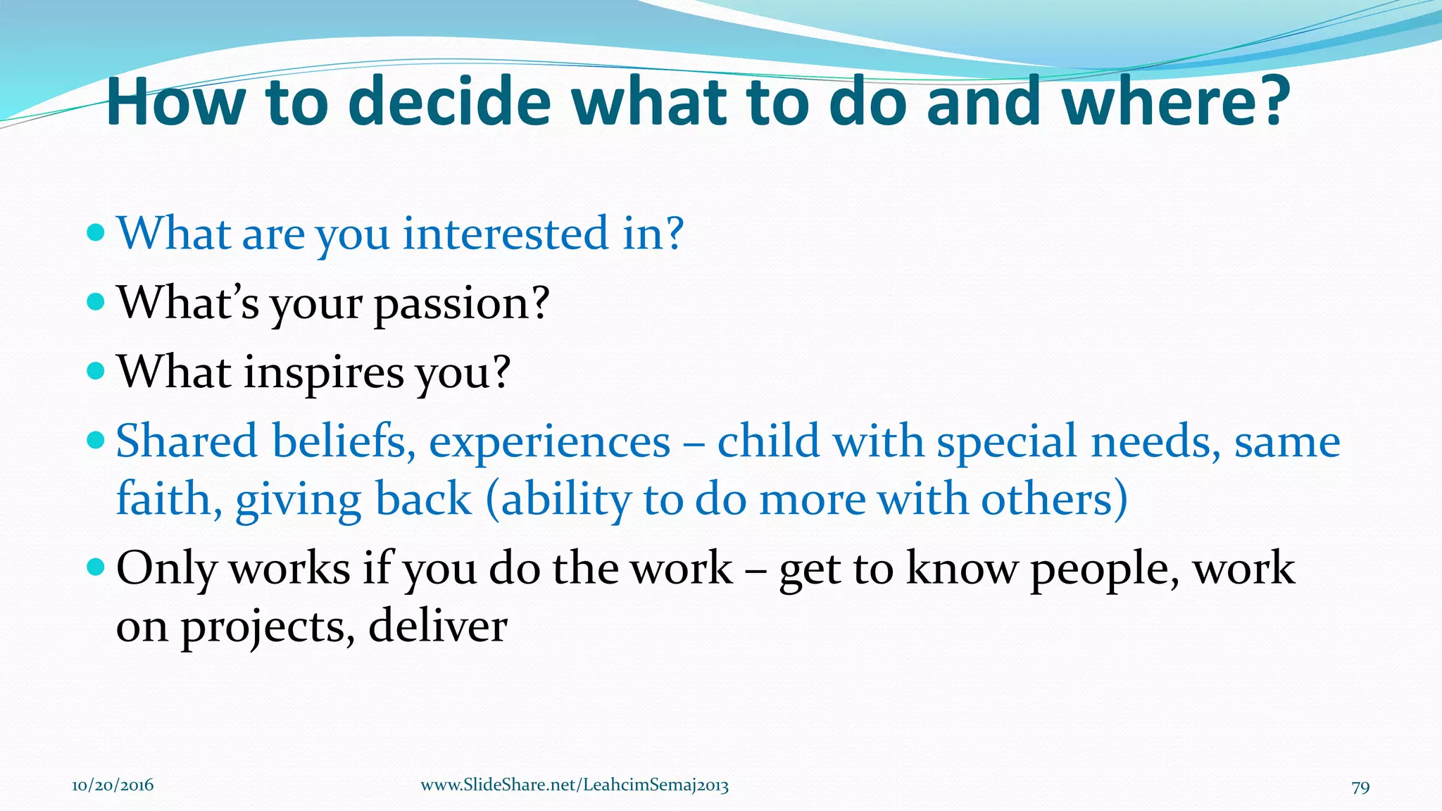 How to decide what to do and where?
 What are you interested in?
 What’s your passion?
 What inspires you?
 Shared beliefs, experiences – child with special needs, same
faith, giving back (ability to do more with others)
 Only works if you do the work – get to know people, work
on projects, deliver
10/20/2016 79www.SlideShare.net/LeahcimSemaj2013
 