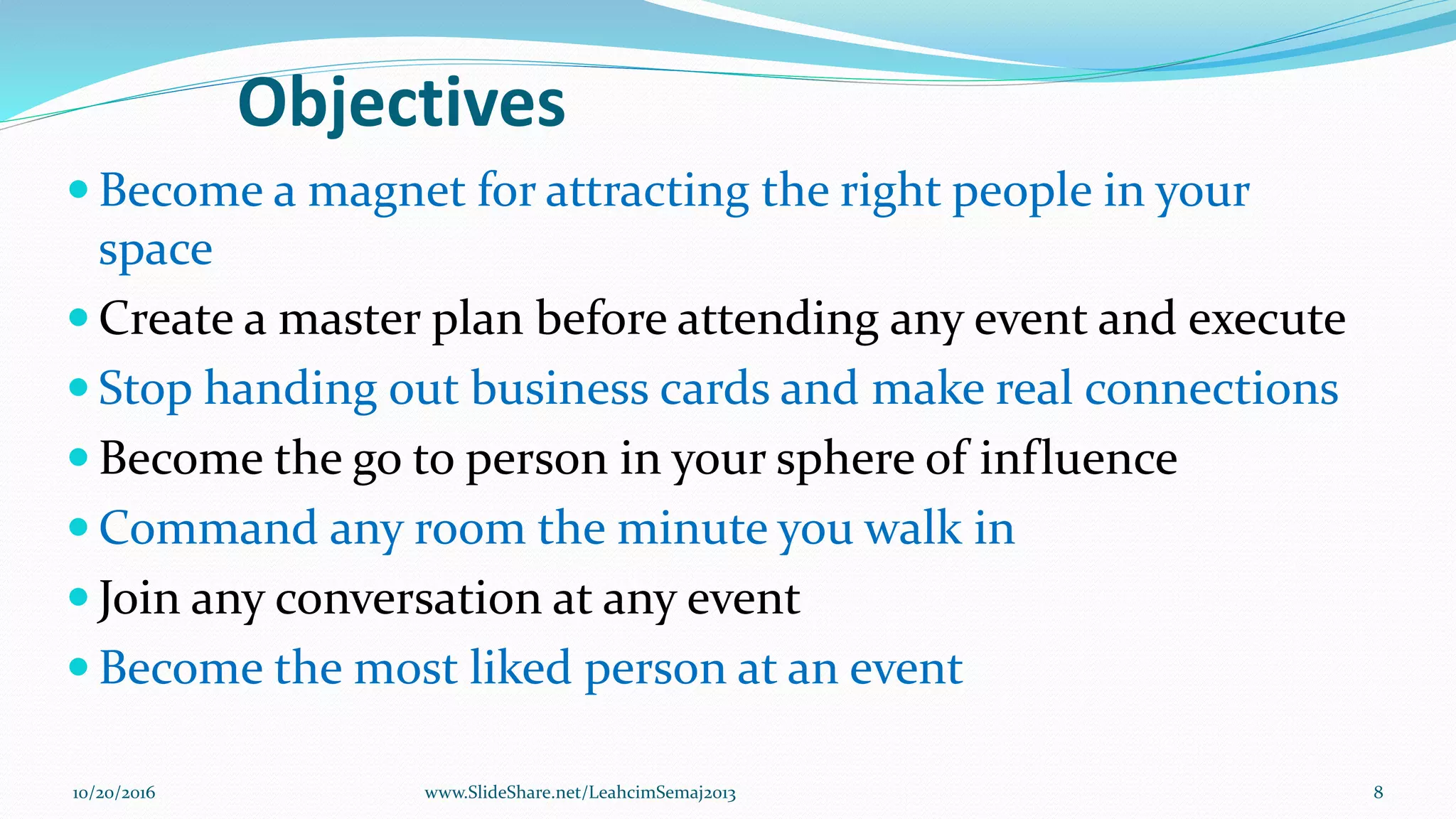 Objectives
 Become a magnet for attracting the right people in your
space
 Create a master plan before attending any event and execute
 Stop handing out business cards and make real connections
 Become the go to person in your sphere of influence
 Command any room the minute you walk in
 Join any conversation at any event
 Become the most liked person at an event
10/20/2016 8www.SlideShare.net/LeahcimSemaj2013
 