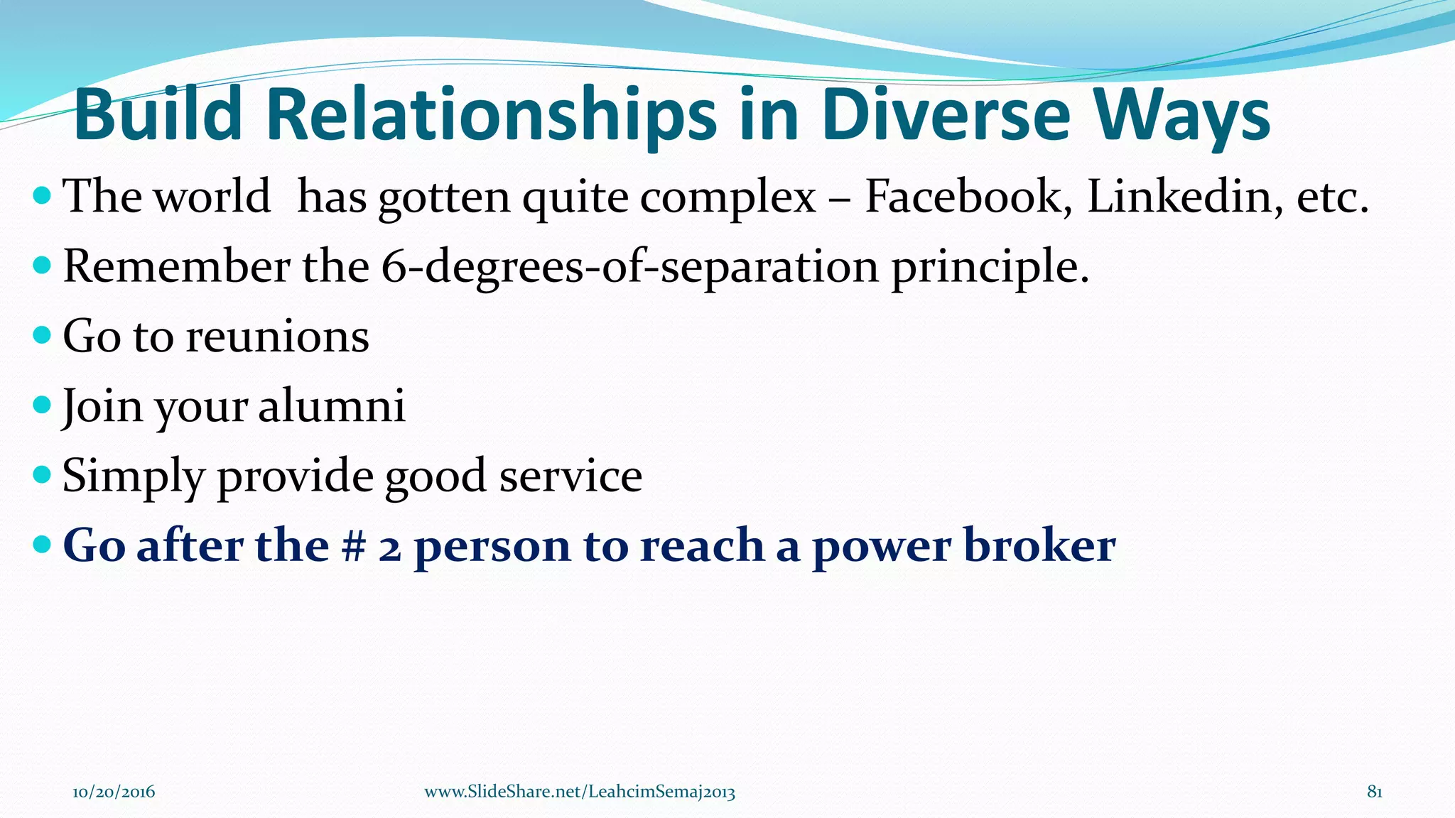 Build Relationships in Diverse Ways
 The world has gotten quite complex – Facebook, Linkedin, etc.
 Remember the 6-degrees-of-separation principle.
 Go to reunions
 Join your alumni
 Simply provide good service
 Go after the # 2 person to reach a power broker
10/20/2016 www.SlideShare.net/LeahcimSemaj2013 81
 