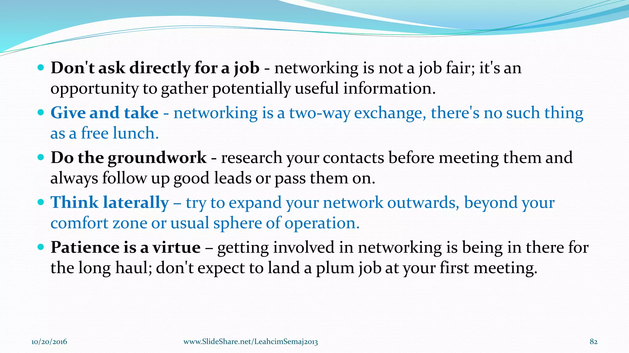  Don't ask directly for a job - networking is not a job fair; it's an
opportunity to gather potentially useful information.
 Give and take - networking is a two-way exchange, there's no such thing
as a free lunch.
 Do the groundwork - research your contacts before meeting them and
always follow up good leads or pass them on.
 Think laterally – try to expand your network outwards, beyond your
comfort zone or usual sphere of operation.
 Patience is a virtue – getting involved in networking is being in there for
the long haul; don't expect to land a plum job at your first meeting.
10/20/2016 82www.SlideShare.net/LeahcimSemaj2013
 